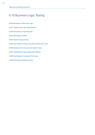 Web Security Testing Guide v4.2
351
4.10 Business Logic Testing
4.10.0 Introduction to Business Logic
4.10.1 Test Business Logic Data Validation
4.10.2 Test Ability to Forge Requests
4.10.3 Test Integrity Checks
4.10.4 Test for Process Timing
4.10.5 Test Number of Times a Function Can Be Used Limits
4.10.6 Testing for the Circumvention of Work Flows
4.10.7 Test Defenses Against Application Misuse
4.10.8 Test Upload of Unexpected File Types
4.10.9 Test Upload of Malicious Files
 