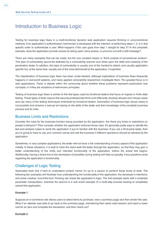 Web Security Testing Guide v4.2
352
Introduction to Business Logic
Testing for business logic ﬂaws in a multi-functional dynamic web application requires thinking in unconventional
methods. If an application’s authentication mechanism is developed with the intention of performing steps 1, 2, 3 in that
speciﬁc order to authenticate a user. What happens if the user goes from step 1 straight to step 3? In this simplistic
example, does the application provide access by failing open; deny access, or just error out with a 500 message?
There are many examples that can be made, but the one constant lesson is “think outside of conventional wisdom”.
This type of vulnerability cannot be detected by a vulnerability scanner and relies upon the skills and creativity of the
penetration tester. In addition, this type of vulnerability is usually one of the hardest to detect, and usually application
speciﬁc but, at the same time, usually one of the most detrimental to the application, if exploited.
The classiﬁcation of business logic ﬂaws has been under-studied; although exploitation of business ﬂaws frequently
happens in real-world systems, and many applied vulnerability researchers investigate them. The greatest focus is in
web applications. There is debate within the community about whether these problems represent particularly new
concepts, or if they are variations of well-known principles.
Testing of business logic ﬂaws is similar to the test types used by functional testers that focus on logical or ﬁnite state
testing. These types of tests require that security professionals think a bit differently, develop abused and misuse cases
and use many of the testing techniques embraced by functional testers. Automation of business logic abuse cases is
not possible and remains a manual art relying on the skills of the tester and their knowledge of the complete business
process and its rules.
Business Limits and Restrictions
Consider the rules for the business function being provided by the application. Are there any limits or restrictions on
people’s behavior? Then consider whether the application enforces those rules. It’s generally pretty easy to identify the
test and analysis cases to verify the application if you’re familiar with the business. If you are a third-party tester, then
you’re going to have to use your common sense and ask the business if different operations should be allowed by the
application.
Sometimes, in very complex applications, the tester will not have a full understanding of every aspect of the application
initially. In these situations, it is best to have the client walk the tester through the application, so that they may gain a
better understanding of the limits and intended functionality of the application, before the actual test begins.
Additionally, having a direct line to the developers (if possible) during testing will help out greatly, if any questions arise
regarding the application’s functionality.
Challenges of Logic Testing
Automated tools ﬁnd it hard to understand context, hence it’s up to a person to perform these kinds of tests. The
following two examples will illustrate how understanding the functionality of the application, the developer’s intentions,
and some creative “out-of-the-box” thinking can break the application’s logic. The ﬁrst example starts with a simplistic
parameter manipulation, whereas the second is a real world example of a multi-step process leading to completely
subvert the application.
Example 1:
Suppose an e-commerce site allows users to select items to purchase, view a summary page and then tender the sale.
What if an attacker was able to go back to the summary page, maintaining their same valid session and inject a lower
cost for an item and complete the transaction, and then check out?
Example 2:
 