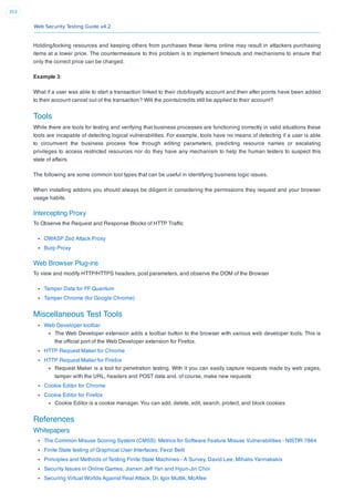Web Security Testing Guide v4.2
353
Holding/locking resources and keeping others from purchases these items online may result in attackers purchasing
items at a lower price. The countermeasure to this problem is to implement timeouts and mechanisms to ensure that
only the correct price can be charged.
Example 3:
What if a user was able to start a transaction linked to their club/loyalty account and then after points have been added
to their account cancel out of the transaction? Will the points/credits still be applied to their account?
Tools
While there are tools for testing and verifying that business processes are functioning correctly in valid situations these
tools are incapable of detecting logical vulnerabilities. For example, tools have no means of detecting if a user is able
to circumvent the business process ﬂow through editing parameters, predicting resource names or escalating
privileges to access restricted resources nor do they have any mechanism to help the human testers to suspect this
state of affairs.
The following are some common tool types that can be useful in identifying business logic issues.
When installing addons you should always be diligent in considering the permissions they request and your browser
usage habits.
Intercepting Proxy
To Observe the Request and Response Blocks of HTTP Trafﬁc
OWASP Zed Attack Proxy
Burp Proxy
Web Browser Plug-ins
To view and modify HTTP/HTTPS headers, post parameters, and observe the DOM of the Browser
Tamper Data for FF Quantum
Tamper Chrome (for Google Chrome)
Miscellaneous Test Tools
Web Developer toolbar
The Web Developer extension adds a toolbar button to the browser with various web developer tools. This is
the ofﬁcial port of the Web Developer extension for Firefox.
HTTP Request Maker for Chrome
HTTP Request Maker for Firefox
Request Maker is a tool for penetration testing. With it you can easily capture requests made by web pages,
tamper with the URL, headers and POST data and, of course, make new requests
Cookie Editor for Chrome
Cookie Editor for Firefox
Cookie Editor is a cookie manager. You can add, delete, edit, search, protect, and block cookies
References
Whitepapers
The Common Misuse Scoring System (CMSS): Metrics for Software Feature Misuse Vulnerabilities - NISTIR 7864
Finite State testing of Graphical User Interfaces, Fevzi Belli
Principles and Methods of Testing Finite State Machines - A Survey, David Lee, Mihalis Yannakakis
Security Issues in Online Games, Jianxin Jeff Yan and Hyun-Jin Choi
Securing Virtual Worlds Against Real Attack, Dr. Igor Muttik, McAfee
 