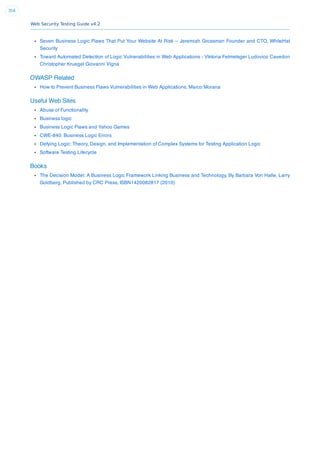 Web Security Testing Guide v4.2
354
Seven Business Logic Flaws That Put Your Website At Risk – Jeremiah Grossman Founder and CTO, WhiteHat
Security
Toward Automated Detection of Logic Vulnerabilities in Web Applications - Viktoria Felmetsger Ludovico Cavedon
Christopher Kruegel Giovanni Vigna
OWASP Related
How to Prevent Business Flaws Vulnerabilities in Web Applications, Marco Morana
Useful Web Sites
Abuse of Functionality
Business logic
Business Logic Flaws and Yahoo Games
CWE-840: Business Logic Errors
Defying Logic: Theory, Design, and Implementation of Complex Systems for Testing Application Logic
Software Testing Lifecycle
Books
The Decision Model: A Business Logic Framework Linking Business and Technology, By Barbara Von Halle, Larry
Goldberg, Published by CRC Press, ISBN1420082817 (2010)
 