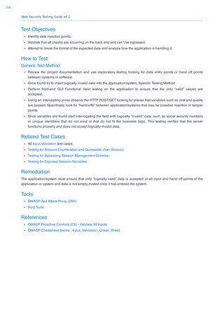 Web Security Testing Guide v4.2
356
Test Objectives
Identify data injection points.
Validate that all checks are occurring on the back end and can’t be bypassed.
Attempt to break the format of the expected data and analyze how the application is handling it.
How to Test
Generic Test Method
Review the project documentation and use exploratory testing looking for data entry points or hand off points
between systems or software.
Once found try to insert logically invalid data into the application/system. Speciﬁc Testing Method:
Perform front-end GUI Functional Valid testing on the application to ensure that the only “valid” values are
accepted.
Using an intercepting proxy observe the HTTP POST/GET looking for places that variables such as cost and quality
are passed. Speciﬁcally, look for “hand-offs” between application/systems that may be possible injection or tamper
points.
Once variables are found start interrogating the ﬁeld with logically “invalid” data, such as social security numbers
or unique identiﬁers that do not exist or that do not ﬁt the business logic. This testing veriﬁes that the server
functions properly and does not accept logically invalid data.
Related Test Cases
All Input Validation test cases.
Testing for Account Enumeration and Guessable User Account.
Testing for Bypassing Session Management Schema.
Testing for Exposed Session Variables.
Remediation
The application/system must ensure that only “logically valid” data is accepted at all input and hand off points of the
application or system and data is not simply trusted once it has entered the system.
Tools
OWASP Zed Attack Proxy (ZAP)
Burp Suite
References
OWASP Proactive Controls (C5) - Validate All Inputs
OWASP Cheatsheet Series - Input_Validation_Cheat_Sheet
 