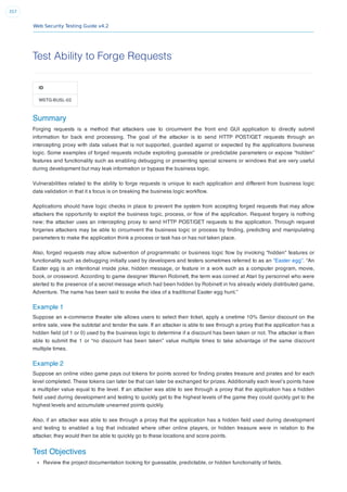 Web Security Testing Guide v4.2
357
Test Ability to Forge Requests
ID
WSTG-BUSL-02
Summary
Forging requests is a method that attackers use to circumvent the front end GUI application to directly submit
information for back end processing. The goal of the attacker is to send HTTP POST/GET requests through an
intercepting proxy with data values that is not supported, guarded against or expected by the applications business
logic. Some examples of forged requests include exploiting guessable or predictable parameters or expose “hidden”
features and functionality such as enabling debugging or presenting special screens or windows that are very useful
during development but may leak information or bypass the business logic.
Vulnerabilities related to the ability to forge requests is unique to each application and different from business logic
data validation in that it s focus is on breaking the business logic workﬂow.
Applications should have logic checks in place to prevent the system from accepting forged requests that may allow
attackers the opportunity to exploit the business logic, process, or ﬂow of the application. Request forgery is nothing
new; the attacker uses an intercepting proxy to send HTTP POST/GET requests to the application. Through request
forgeries attackers may be able to circumvent the business logic or process by ﬁnding, predicting and manipulating
parameters to make the application think a process or task has or has not taken place.
Also, forged requests may allow subvention of programmatic or business logic ﬂow by invoking “hidden” features or
functionality such as debugging initially used by developers and testers sometimes referred to as an “Easter egg”. “An
Easter egg is an intentional inside joke, hidden message, or feature in a work such as a computer program, movie,
book, or crossword. According to game designer Warren Robinett, the term was coined at Atari by personnel who were
alerted to the presence of a secret message which had been hidden by Robinett in his already widely distributed game,
Adventure. The name has been said to evoke the idea of a traditional Easter egg hunt.”
Example 1
Suppose an e-commerce theater site allows users to select their ticket, apply a onetime 10% Senior discount on the
entire sale, view the subtotal and tender the sale. If an attacker is able to see through a proxy that the application has a
hidden ﬁeld (of 1 or 0) used by the business logic to determine if a discount has been taken or not. The attacker is then
able to submit the 1 or “no discount has been taken” value multiple times to take advantage of the same discount
multiple times.
Example 2
Suppose an online video game pays out tokens for points scored for ﬁnding pirates treasure and pirates and for each
level completed. These tokens can later be that can later be exchanged for prizes. Additionally each level’s points have
a multiplier value equal to the level. If an attacker was able to see through a proxy that the application has a hidden
ﬁeld used during development and testing to quickly get to the highest levels of the game they could quickly get to the
highest levels and accumulate unearned points quickly.
Also, if an attacker was able to see through a proxy that the application has a hidden ﬁeld used during development
and testing to enabled a log that indicated where other online players, or hidden treasure were in relation to the
attacker, they would then be able to quickly go to these locations and score points.
Test Objectives
Review the project documentation looking for guessable, predictable, or hidden functionality of ﬁelds.
 