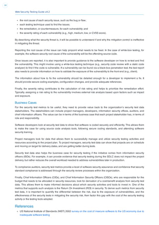 Web Security Testing Guide v4.2
34
the root cause of each security issue, such as the bug or ﬂaw;
each testing technique used to ﬁnd the issues;
the remediation, or countermeasure, for each vulnerability; and
the severity rating of each vulnerability (e.g., high, medium, low, or CVSS score).
By describing what the security threat is, it will be possible to understand if and why the mitigation control is ineffective
in mitigating the threat.
Reporting the root cause of the issue can help pinpoint what needs to be ﬁxed. In the case of white-box testing, for
example, the software security root cause of the vulnerability will be the offending source code.
Once issues are reported, it is also important to provide guidance to the software developer on how to re-test and ﬁnd
the vulnerability. This might involve using a white-box testing technique (e.g., security code review with a static code
analyzer) to ﬁnd if the code is vulnerable. If a vulnerability can be found via a black-box penetration test, the test report
also needs to provide information on how to validate the exposure of the vulnerability to the front end (e.g., client).
The information about how to ﬁx the vulnerability should be detailed enough for a developer to implement a ﬁx. It
should provide secure coding examples, conﬁguration changes, and provide adequate references.
Finally, the severity rating contributes to the calculation of risk rating and helps to prioritize the remediation effort.
Typically, assigning a risk rating to the vulnerability involves external risk analysis based upon factors such as impact
and exposure.
Business Cases
For the security test metrics to be useful, they need to provide value back to the organization’s security test data
stakeholders. The stakeholders can include project managers, developers, information security ofﬁces, auditors, and
chief information ofﬁcers. The value can be in terms of the business case that each project stakeholder has, in terms of
role and responsibility.
Software developers look at security test data to show that software is coded securely and efﬁciently. This allows them
to make the case for using source code analysis tools, following secure coding standards, and attending software
security training.
Project managers look for data that allows them to successfully manage and utilize security testing activities and
resources according to the project plan. To project managers, security test data can show that projects are on schedule
and moving on target for delivery dates, and are getting better during tests.
Security test data also helps the business case for security testing if the initiative comes from information security
ofﬁcers (ISOs). For example, it can provide evidence that security testing during the SDLC does not impact the project
delivery, but rather reduces the overall workload needed to address vulnerabilities later in production.
To compliance auditors, security test metrics provide a level of software security assurance and conﬁdence that security
standard compliance is addressed through the security review processes within the organization.
Finally, Chief Information Ofﬁcers (CIOs), and Chief Information Security Ofﬁcers (CISOs), who are responsible for the
budget that needs to be allocated in security resources, look for derivation of a cost-beneﬁt analysis from security test
data. This allows them to make informed decisions about which security activities and tools to invest in. One of the
metrics that supports such analysis is the Return On Investment (ROI) in security. To derive such metrics from security
test data, it is important to quantify the differential between the risk, due to the exposure of vulnerabilities, and the
effectiveness of the security tests in mitigating the security risk, then factor this gap with the cost of the security testing
activity or the testing tools adopted.
References
US National Institute of Standards (NIST) 2002 survey on the cost of insecure software to the US economy due to
inadequate software testing
 