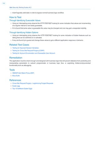 Web Security Testing Guide v4.2
358
Insert logically valid data in order to bypass normal business logic workﬂow.
How to Test
Through Identifying Guessable Values
Using an intercepting proxy observe the HTTP POST/GET looking for some indication that values are incrementing
at a regular interval or are easily guessable.
If it is found that some value is guessable this value may be changed and one may gain unexpected visibility.
Through Identifying Hidden Options
Using an intercepting proxy observe the HTTP POST/GET looking for some indication of hidden features such as
debug that can be switched on or activated.
If any are found try to guess and change these values to get a different application response or behavior.
Related Test Cases
Testing for Exposed Session Variables
Testing for Cross Site Request Forgery (CSRF)
Testing for Account Enumeration and Guessable User Account
Remediation
The application must be smart enough and designed with business logic that will prevent attackers from predicting and
manipulating parameters to subvert programmatic or business logic ﬂow, or exploiting hidden/undocumented
functionality such as debugging.
Tools
OWASP Zed Attack Proxy (ZAP)
Burp Suite
References
Cross Site Request Forgery - Legitimizing Forged Requests
Easter egg
Top 10 Software Easter Eggs
 
