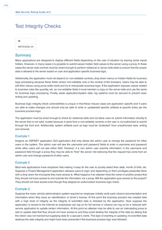Web Security Testing Guide v4.2
359
Test Integrity Checks
ID
WSTG-BUSL-03
Summary
Many applications are designed to display different ﬁelds depending on the user of situation by leaving some inputs
hidden. However, in many cases it is possible to submit values hidden ﬁeld values to the server using a proxy. In these
cases the server-side controls must be smart enough to perform relational or server-side edits to ensure that the proper
data is allowed to the server based on user and application speciﬁc business logic.
Additionally, the application must not depend on non-editable controls, drop-down menus or hidden ﬁelds for business
logic processing because these ﬁelds remain non-editable only in the context of the browsers. Users may be able to
edit their values using proxy editor tools and try to manipulate business logic. If the application exposes values related
to business rules like quantity, etc. as non-editable ﬁelds it must maintain a copy on the server-side and use the same
for business logic processing. Finally, aside application/system data, log systems must be secured to prevent read,
writing and updating.
Business logic integrity check vulnerabilities is unique in that these misuse cases are application speciﬁc and if users
are able to make changes one should only be able to write or update/edit speciﬁc artifacts at speciﬁc times per the
business process logic.
The application must be smart enough to check for relational edits and not allow users to submit information directly to
the server that is not valid, trusted because it came from a non-editable controls or the user is not authorized to submit
through the front end. Additionally, system artifacts such as logs must be “protected” from unauthorized read, writing
and removal.
Example 1
Imagine an ASP.NET application GUI application that only allows the admin user to change the password for other
users in the system. The admin user will see the username and password ﬁelds to enter a username and password
while other users will not see either ﬁeld. However, if a non admin user submits information in the username and
password ﬁeld through a proxy they may be able to “trick” the server into believing that the request has come from an
admin user and change password of other users.
Example 2
Most web applications have dropdown lists making it easy for the user to quickly select their state, month of birth, etc.
Suppose a Project Management application allowed users to login and depending on their privileges presented them
with a drop down list of projects they have access to. What happens if an attacker ﬁnds the name of another project that
they should not have access to and submits the information via a proxy. Will the application give access to the project?
They should not have access even though they skipped an authorization business logic check.
Example 3
Suppose the motor vehicle administration system required an employee initially verify each citizens documentation and
information when they issue an identiﬁcation or driver’s license. At this point the business process has created data
with a high level of integrity as the integrity of submitted data is checked by the application. Now suppose the
application is moved to the Internet so employees can log on for full service or citizens can log on for a reduced self-
service application to update certain information. At this point an attacker may be able to use an intercepting proxy to
add or update data that they should not have access to and they could destroy the integrity of the data by stating that
the citizen was not married but supplying data for a spouse’s name. This type of inserting or updating of unveriﬁed data
destroys the data integrity and might have been prevented if the business process logic was followed.
 
