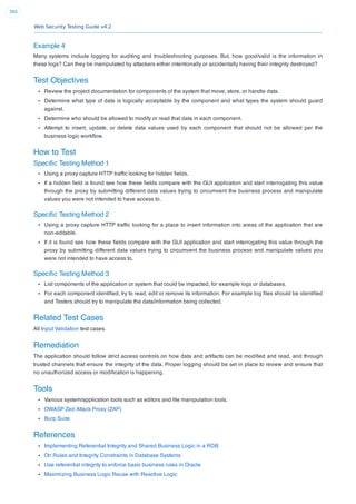 Web Security Testing Guide v4.2
360
Example 4
Many systems include logging for auditing and troubleshooting purposes. But, how good/valid is the information in
these logs? Can they be manipulated by attackers either intentionally or accidentally having their integrity destroyed?
Test Objectives
Review the project documentation for components of the system that move, store, or handle data.
Determine what type of data is logically acceptable by the component and what types the system should guard
against.
Determine who should be allowed to modify or read that data in each component.
Attempt to insert, update, or delete data values used by each component that should not be allowed per the
business logic workﬂow.
How to Test
Speciﬁc Testing Method 1
Using a proxy capture HTTP trafﬁc looking for hidden ﬁelds.
If a hidden ﬁeld is found see how these ﬁelds compare with the GUI application and start interrogating this value
through the proxy by submitting different data values trying to circumvent the business process and manipulate
values you were not intended to have access to.
Speciﬁc Testing Method 2
Using a proxy capture HTTP trafﬁc looking for a place to insert information into areas of the application that are
non-editable.
If it is found see how these ﬁelds compare with the GUI application and start interrogating this value through the
proxy by submitting different data values trying to circumvent the business process and manipulate values you
were not intended to have access to.
Speciﬁc Testing Method 3
List components of the application or system that could be impacted, for example logs or databases.
For each component identiﬁed, try to read, edit or remove its information. For example log ﬁles should be identiﬁed
and Testers should try to manipulate the data/information being collected.
Related Test Cases
All Input Validation test cases.
Remediation
The application should follow strict access controls on how data and artifacts can be modiﬁed and read, and through
trusted channels that ensure the integrity of the data. Proper logging should be set in place to review and ensure that
no unauthorized access or modiﬁcation is happening.
Tools
Various system/application tools such as editors and ﬁle manipulation tools.
OWASP Zed Attack Proxy (ZAP)
Burp Suite
References
Implementing Referential Integrity and Shared Business Logic in a RDB
On Rules and Integrity Constraints in Database Systems
Use referential integrity to enforce basic business rules in Oracle
Maximizing Business Logic Reuse with Reactive Logic
 