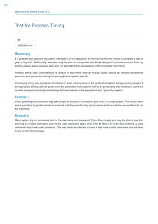 Web Security Testing Guide v4.2
362
Test for Process Timing
ID
WSTG-BUSL-04
Summary
It is possible that attackers can gather information on an application by monitoring the time it takes to complete a task or
give a respond. Additionally, attackers may be able to manipulate and break designed business process ﬂows by
simply keeping active sessions open and not submitting their transactions in the “expected” time frame.
Process timing logic vulnerabilities is unique in that these manual misuse cases should be created considering
execution and transaction timing that are application/system speciﬁc.
Processing timing may give/leak information on what is being done in the application/system background processes. If
an application allows users to guess what the particulate next outcome will be by processing time variations, users will
be able to adjust accordingly and change behavior based on the expectation and “game the system”.
Example 1
Video gambling/slot machines may take longer to process a transaction just prior to a large payout. This would allow
astute gamblers to gamble minimum amounts until they see the long process time which would then prompt them to bet
the maximum.
Example 2
Many system log on processes ask for the username and password. If you look closely you may be able to see that
entering an invalid username and invalid user password takes more time to return an error than entering a valid
username and invalid user password. This may allow the attacker to know if they have a valid username and not need
to rely on the GUI message.
 