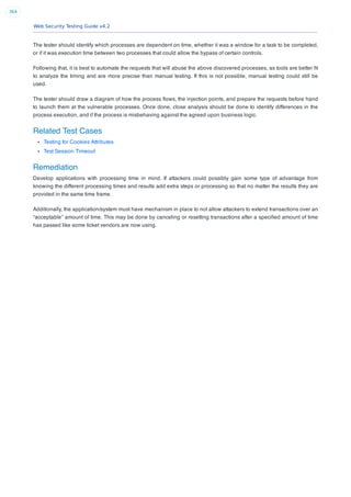 Web Security Testing Guide v4.2
364
The tester should identify which processes are dependent on time, whether it was a window for a task to be completed,
or if it was execution time between two processes that could allow the bypass of certain controls.
Following that, it is best to automate the requests that will abuse the above discovered processes, as tools are better ﬁt
to analyze the timing and are more precise than manual testing. If this is not possible, manual testing could still be
used.
The tester should draw a diagram of how the process ﬂows, the injection points, and prepare the requests before hand
to launch them at the vulnerable processes. Once done, close analysis should be done to identify differences in the
process execution, and if the process is misbehaving against the agreed upon business logic.
Related Test Cases
Testing for Cookies Attributes
Test Session Timeout
Remediation
Develop applications with processing time in mind. If attackers could possibly gain some type of advantage from
knowing the different processing times and results add extra steps or processing so that no matter the results they are
provided in the same time frame.
Additionally, the application/system must have mechanism in place to not allow attackers to extend transactions over an
“acceptable” amount of time. This may be done by canceling or resetting transactions after a speciﬁed amount of time
has passed like some ticket vendors are now using.
 