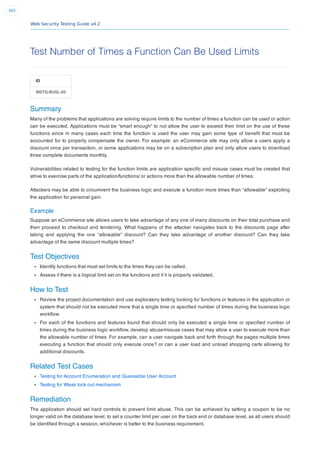 Web Security Testing Guide v4.2
365
Test Number of Times a Function Can Be Used Limits
ID
WSTG-BUSL-05
Summary
Many of the problems that applications are solving require limits to the number of times a function can be used or action
can be executed. Applications must be “smart enough” to not allow the user to exceed their limit on the use of these
functions since in many cases each time the function is used the user may gain some type of beneﬁt that must be
accounted for to properly compensate the owner. For example: an eCommerce site may only allow a users apply a
discount once per transaction, or some applications may be on a subscription plan and only allow users to download
three complete documents monthly.
Vulnerabilities related to testing for the function limits are application speciﬁc and misuse cases must be created that
strive to exercise parts of the application/functions/ or actions more than the allowable number of times.
Attackers may be able to circumvent the business logic and execute a function more times than “allowable” exploiting
the application for personal gain.
Example
Suppose an eCommerce site allows users to take advantage of any one of many discounts on their total purchase and
then proceed to checkout and tendering. What happens of the attacker navigates back to the discounts page after
taking and applying the one “allowable” discount? Can they take advantage of another discount? Can they take
advantage of the same discount multiple times?
Test Objectives
Identify functions that must set limits to the times they can be called.
Assess if there is a logical limit set on the functions and if it is properly validated.
How to Test
Review the project documentation and use exploratory testing looking for functions or features in the application or
system that should not be executed more that a single time or speciﬁed number of times during the business logic
workﬂow.
For each of the functions and features found that should only be executed a single time or speciﬁed number of
times during the business logic workﬂow, develop abuse/misuse cases that may allow a user to execute more than
the allowable number of times. For example, can a user navigate back and forth through the pages multiple times
executing a function that should only execute once? or can a user load and unload shopping carts allowing for
additional discounts.
Related Test Cases
Testing for Account Enumeration and Guessable User Account
Testing for Weak lock out mechanism
Remediation
The application should set hard controls to prevent limit abuse. This can be achieved by setting a coupon to be no
longer valid on the database level, to set a counter limit per user on the back end or database level, as all users should
be identiﬁed through a session, whichever is better to the business requirement.
 