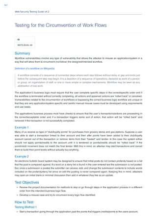 Web Security Testing Guide v4.2
367
Testing for the Circumvention of Work Flows
ID
WSTG-BUSL-06
Summary
Workﬂow vulnerabilities involve any type of vulnerability that allows the attacker to misuse an application/system in a
way that will allow them to circumvent (not follow) the designed/intended workﬂow.
Deﬁnition of a workﬂow on Wikipedia:
A workﬂow consists of a sequence of connected steps where each step follows without delay or gap and ends just
before the subsequent step may begin. It is a depiction of a sequence of operations, declared as work of a person
or group, an organization of staff, or one or more simple or complex mechanisms. Workﬂow may be seen as any
abstraction of real work.
The application’s business logic must require that the user complete speciﬁc steps in the correct/speciﬁc order and if
the workﬂow is terminated without correctly completing, all actions and spawned actions are “rolled back” or canceled.
Vulnerabilities related to the circumvention of workﬂows or bypassing the correct business logic workﬂow are unique in
that they are very application/system speciﬁc and careful manual misuse cases must be developed using requirements
and use cases.
The applications business process must have checks to ensure that the user’s transactions/actions are proceeding in
the correct/acceptable order and if a transaction triggers some sort of action, that action will be “rolled back” and
removed if the transaction is not successfully completed.
Example 1
Many of us receive so type of “club/loyalty points” for purchases from grocery stores and gas stations. Suppose a user
was able to start a transaction linked to their account and then after points have been added to their club/loyalty
account cancel out of the transaction or remove items from their “basket” and tender. In this case the system either
should not apply points/credits to the account until it is tendered or points/credits should be “rolled back” if the
point/credit increment does not match the ﬁnal tender. With this in mind, an attacker may start transactions and cancel
them to build their point levels without actually buy anything.
Example 2
An electronic bulletin board system may be designed to ensure that initial posts do not contain profanity based on a list
that the post is compared against. If a word on a deny list is found in the user entered text the submission is not posted.
But, once a submission is posted the submitter can access, edit, and change the submission contents to include words
included on the profanity/deny list since on edit the posting is never compared again. Keeping this in mind, attackers
may open an initial blank or minimal discussion then add in whatever they like as an update.
Test Objectives
Review the project documentation for methods to skip or go through steps in the application process in a different
order from the intended business logic ﬂow.
Develop a misuse case and try to circumvent every logic ﬂow identiﬁed.
How to Test
Testing Method 1
Start a transaction going through the application past the points that triggers credits/points to the users account.
 