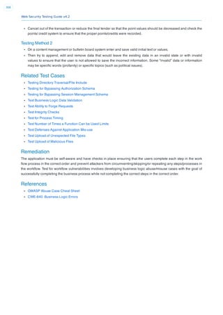 Web Security Testing Guide v4.2
368
Cancel out of the transaction or reduce the ﬁnal tender so that the point values should be decreased and check the
points/ credit system to ensure that the proper points/credits were recorded.
Testing Method 2
On a content management or bulletin board system enter and save valid initial text or values.
Then try to append, edit and remove data that would leave the existing data in an invalid state or with invalid
values to ensure that the user is not allowed to save the incorrect information. Some “invalid” data or information
may be speciﬁc words (profanity) or speciﬁc topics (such as political issues).
Related Test Cases
Testing Directory Traversal/File Include
Testing for Bypassing Authorization Schema
Testing for Bypassing Session Management Schema
Test Business Logic Data Validation
Test Ability to Forge Requests
Test Integrity Checks
Test for Process Timing
Test Number of Times a Function Can be Used Limits
Test Defenses Against Application Mis-use
Test Upload of Unexpected File Types
Test Upload of Malicious Files
Remediation
The application must be self-aware and have checks in place ensuring that the users complete each step in the work
ﬂow process in the correct order and prevent attackers from circumventing/skipping/or repeating any steps/processes in
the workﬂow. Test for workﬂow vulnerabilities involves developing business logic abuse/misuse cases with the goal of
successfully completing the business process while not completing the correct steps in the correct order.
References
OWASP Abuse Case Cheat Sheet
CWE-840: Business Logic Errors
 