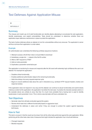 Web Security Testing Guide v4.2
369
Test Defenses Against Application Misuse
ID
WSTG-BUSL-07
Summary
The misuse and invalid use of of valid functionality can identify attacks attempting to enumerate the web application,
identify weaknesses, and exploit vulnerabilities. Tests should be undertaken to determine whether there are
application-layer defensive mechanisms in place to protect the application.
The lack of active defenses allows an attacker to hunt for vulnerabilities without any recourse. The application’s owner
will thus not know their application is under attack.
Example
An authenticated user undertakes the following (unlikely) sequence of actions:
1. Attempt to access a ﬁle ID their roles is not permitted to download
2. Substitutes a single tick ' instead of the ﬁle ID number
3. Alters a GET request to a POST
4. Adds an extra parameter
5. Duplicates a parameter name/value pair
The application is monitoring for misuse and responds after the 5th event with extremely high conﬁdence the user is an
attacker. For example the application:
Disables critical functionality
Enables additional authentication steps to the remaining functionality
Adds time-delays into every request-response cycle
Begins to record additional data about the user’s interactions (e.g. sanitized HTTP request headers, bodies and
response bodies)
If the application does not respond in any way and the attacker can continue to abuse functionality and submit clearly
malicious content at the application, the application has failed this test case. In practice the discrete example actions in
the example above are unlikely to occur like that. It is much more probable that a fuzzing tool is used to identify
weaknesses in each parameter in turn. This is what a security tester will have undertaken too.
Test Objectives
Generate notes from all tests conducted against the system.
Review which tests had a different functionality based on aggressive input.
Understand the defenses in place and verify if they are enough to protect the system against bypassing
techniques.
How to Test
This test is unusual in that the result can be drawn from all the other tests performed against the web application. While
performing all the other tests, take note of measures that might indicate the application has in-built self-defense:
Changed responses
Blocked requests
 
