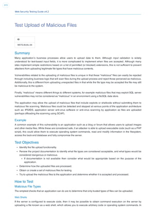 Web Security Testing Guide v4.2
373
Test Upload of Malicious Files
ID
WSTG-BUSL-09
Summary
Many application’s business processes allow users to upload data to them. Although input validation is widely
understood for text-based input ﬁelds, it is more complicated to implement when ﬁles are accepted. Although many
sites implement simple restrictions based on a list of permitted (or blocked) extensions, this is not sufﬁcient to prevent
attackers from uploading legitimate ﬁle types that have malicious contents.
Vulnerabilities related to the uploading of malicious ﬁles is unique in that these “malicious” ﬁles can easily be rejected
through including business logic that will scan ﬁles during the upload process and reject those perceived as malicious.
Additionally, this is different from uploading unexpected ﬁles in that while the ﬁle type may be accepted the ﬁle may still
be malicious to the system.
Finally, “malicious” means different things to different systems, for example malicious ﬁles that may exploit SQL server
vulnerabilities may not be considered as “malicious” in an environment using a NoSQL data store.
The application may allow the upload of malicious ﬁles that include exploits or shellcode without submitting them to
malicious ﬁle scanning. Malicious ﬁles could be detected and stopped at various points of the application architecture
such as: IPS/IDS, application server anti-virus software or anti-virus scanning by application as ﬁles are uploaded
(perhaps ofﬂoading the scanning using SCAP).
Example
A common example of this vulnerability is an application such as a blog or forum that allows users to upload images
and other media ﬁles. While these are considered safe, if an attacker is able to upload executable code (such as a PHP
script), this could allow them to execute operating system commands, read and modify information in the ﬁlesystem,
access the back end database and fully compromise the server.
Test Objectives
Identify the ﬁle upload functionality.
Review the project documentation to identify what ﬁle types are considered acceptable, and what types would be
considered dangerous or malicious.
If documentation is not available then consider what would be appropriate based on the purpose of the
application.
Determine how the uploaded ﬁles are processed.
Obtain or create a set of malicious ﬁles for testing.
Try to upload the malicious ﬁles to the application and determine whether it is accepted and processed.
How to Test
Malicious File Types
The simplest checks that an application can do are to determine that only trusted types of ﬁles can be uploaded.
Web Shells
If the server is conﬁgured to execute code, then it may be possible to obtain command execution on the server by
uploading a ﬁle known as a web shell, which allows you to execute arbitrary code or operating system commands. In
 