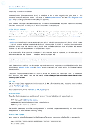 Web Security Testing Guide v4.2
375
malicious by all anti-malware software.
Depending on the type of application, it may be necessary to test for other dangerous ﬁle types, such as Ofﬁce
documents containing malicious macros. Tools such as the Metasploit Framework and the Social Engineer Toolkit
(SET) can be used to generate malicious ﬁles for various formats.
When this ﬁle is uploaded, it should be detected and quarantined or deleted by the application. Depending on how the
application processes the ﬁle, it may not be obvious whether this has taken place.
Archive Directory Traversal
If the application extracts archives (such as Zip ﬁles), then it may be possible to write to unintended locations using
directory traversal. This can be exploited by uploading a malicious zip ﬁle that contains paths that traverse the ﬁle
system using sequences such as ........shell.php . This technique is discussed further in the snyk advisory.
Zip Bombs
A Zip bomb (more generally known as a decompression bomb) is an archive ﬁle that contains a large volume of data.
It’s intended to cause a denial of service by exhausting the disk space or memory of the target system that tries to
extract the archive. Note that although the Zip format is the most example of this, other formats are also affected,
including gzip (which is frequently used to compress data in transit).
At its simplest level, a Zip bomb can be created by compressing a large ﬁle consisting of a single character. The
example below shows how to create a 1MB ﬁle that will decompress to 1GB:
dd if=/dev/zero bs=1M count=1024 | zip -9 > bomb.zip
There are a number of methods that can be used to achieve much higher compression ratios, including multiple levels
of compression, abusing the Zip format and quines (which are archives that contain a copy of themselves, causing
inﬁnite recursion).
A successful Zip bomb attack will result in a denial of service, and can also lead to increased costs if an auto-scaling
cloud platform is used. Do not carry out this kind of attack unless you have considered these risks and have
written approval to do so.
XML Files
XML ﬁles have a number of potential vulnerabilities such as XML eXternal Entities (XXE) and denial of service attacks
such as the billion laughs attack.
These are discussed further in the Testing for XML Injection guide.
Other File Formats
Many other ﬁle formats also have speciﬁc security concerns that need to be taken into account, such as:
CSV ﬁles may allow CSV injection attacks.
Ofﬁce ﬁles may contain malicious macros or PowerShell code.
PDFs may contain malicious JavaScript.
The permitted ﬁle formats should be carefully reviewed for potentially dangerous functionality, and where possible
attempts should be made to exploit this during testing.
Source Code Review
When there is ﬁle upload feature supported, the following API/methods are common to be found in the source code.
Java: new file , import , upload , getFileName , Download , getOutputString
C/C++: open , fopen
 