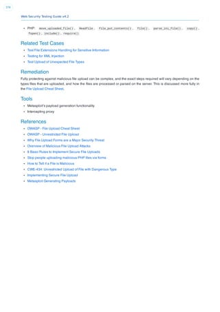 Web Security Testing Guide v4.2
376
PHP: move_uploaded_file() , Readfile , file_put_contents() , file() , parse_ini_file() , copy() ,
fopen() , include() , require()
Related Test Cases
Test File Extensions Handling for Sensitive Information
Testing for XML Injection
Test Upload of Unexpected File Types
Remediation
Fully protecting against malicious ﬁle upload can be complex, and the exact steps required will vary depending on the
types ﬁles that are uploaded, and how the ﬁles are processed or parsed on the server. This is discussed more fully in
the File Upload Cheat Sheet.
Tools
Metasploit’s payload generation functionality
Intercepting proxy
References
OWASP - File Upload Cheat Sheet
OWASP - Unrestricted File Upload
Why File Upload Forms are a Major Security Threat
Overview of Malicious File Upload Attacks
8 Basic Rules to Implement Secure File Uploads
Stop people uploading malicious PHP ﬁles via forms
How to Tell if a File is Malicious
CWE-434: Unrestricted Upload of File with Dangerous Type
Implementing Secure File Upload
Metasploit Generating Payloads
 