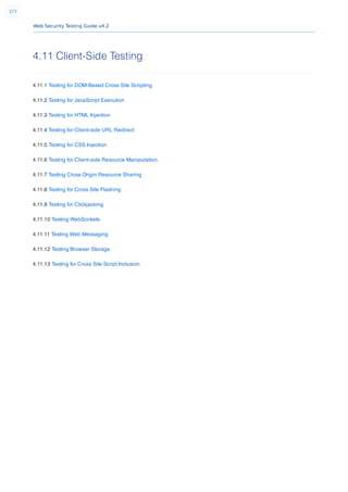 Web Security Testing Guide v4.2
377
4.11 Client-Side Testing
4.11.1 Testing for DOM-Based Cross Site Scripting
4.11.2 Testing for JavaScript Execution
4.11.3 Testing for HTML Injection
4.11.4 Testing for Client-side URL Redirect
4.11.5 Testing for CSS Injection
4.11.6 Testing for Client-side Resource Manipulation
4.11.7 Testing Cross Origin Resource Sharing
4.11.8 Testing for Cross Site Flashing
4.11.9 Testing for Clickjacking
4.11.10 Testing WebSockets
4.11.11 Testing Web Messaging
4.11.12 Testing Browser Storage
4.11.13 Testing for Cross Site Script Inclusion
 