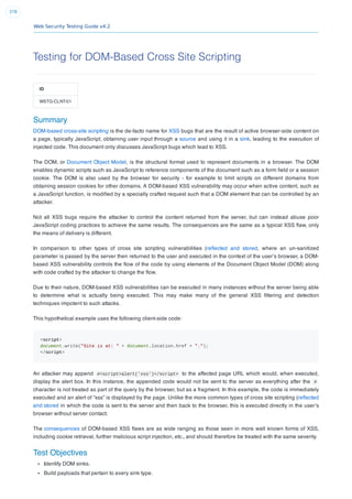 Web Security Testing Guide v4.2
378
Testing for DOM-Based Cross Site Scripting
ID
WSTG-CLNT-01
Summary
DOM-based cross-site scripting is the de-facto name for XSS bugs that are the result of active browser-side content on
a page, typically JavaScript, obtaining user input through a source and using it in a sink, leading to the execution of
injected code. This document only discusses JavaScript bugs which lead to XSS.
The DOM, or Document Object Model, is the structural format used to represent documents in a browser. The DOM
enables dynamic scripts such as JavaScript to reference components of the document such as a form ﬁeld or a session
cookie. The DOM is also used by the browser for security - for example to limit scripts on different domains from
obtaining session cookies for other domains. A DOM-based XSS vulnerability may occur when active content, such as
a JavaScript function, is modiﬁed by a specially crafted request such that a DOM element that can be controlled by an
attacker.
Not all XSS bugs require the attacker to control the content returned from the server, but can instead abuse poor
JavaScript coding practices to achieve the same results. The consequences are the same as a typical XSS ﬂaw, only
the means of delivery is different.
In comparison to other types of cross site scripting vulnerabilities (reﬂected and stored, where an un-sanitized
parameter is passed by the server then returned to the user and executed in the context of the user’s browser, a DOM-
based XSS vulnerability controls the ﬂow of the code by using elements of the Document Object Model (DOM) along
with code crafted by the attacker to change the ﬂow.
Due to their nature, DOM-based XSS vulnerabilities can be executed in many instances without the server being able
to determine what is actually being executed. This may make many of the general XSS ﬁltering and detection
techniques impotent to such attacks.
This hypothetical example uses the following client-side code:
<script>
document.write("Site is at: " + document.location.href + ".");
</script>
An attacker may append #<script>alert('xss')</script> to the affected page URL which would, when executed,
display the alert box. In this instance, the appended code would not be sent to the server as everything after the #
character is not treated as part of the query by the browser, but as a fragment. In this example, the code is immediately
executed and an alert of “xss” is displayed by the page. Unlike the more common types of cross site scripting (reﬂected
and stored in which the code is sent to the server and then back to the browser, this is executed directly in the user’s
browser without server contact.
The consequences of DOM-based XSS ﬂaws are as wide ranging as those seen in more well known forms of XSS,
including cookie retrieval, further malicious script injection, etc., and should therefore be treated with the same severity.
Test Objectives
Identify DOM sinks.
Build payloads that pertain to every sink type.
 
