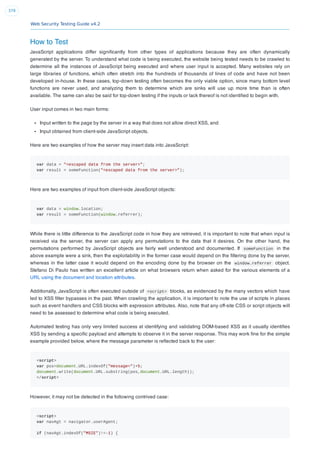 Web Security Testing Guide v4.2
379
How to Test
JavaScript applications differ signiﬁcantly from other types of applications because they are often dynamically
generated by the server. To understand what code is being executed, the website being tested needs to be crawled to
determine all the instances of JavaScript being executed and where user input is accepted. Many websites rely on
large libraries of functions, which often stretch into the hundreds of thousands of lines of code and have not been
developed in-house. In these cases, top-down testing often becomes the only viable option, since many bottom level
functions are never used, and analyzing them to determine which are sinks will use up more time than is often
available. The same can also be said for top-down testing if the inputs or lack thereof is not identiﬁed to begin with.
User input comes in two main forms:
Input written to the page by the server in a way that does not allow direct XSS, and
Input obtained from client-side JavaScript objects.
Here are two examples of how the server may insert data into JavaScript:
var data = "<escaped data from the server>";
var result = someFunction("<escaped data from the server>");
Here are two examples of input from client-side JavaScript objects:
var data = window.location;
var result = someFunction(window.referrer);
While there is little difference to the JavaScript code in how they are retrieved, it is important to note that when input is
received via the server, the server can apply any permutations to the data that it desires. On the other hand, the
permutations performed by JavaScript objects are fairly well understood and documented. If someFunction in the
above example were a sink, then the exploitability in the former case would depend on the ﬁltering done by the server,
whereas in the latter case it would depend on the encoding done by the browser on the window.referrer object.
Stefano Di Paulo has written an excellent article on what browsers return when asked for the various elements of a
URL using the document and location attributes.
Additionally, JavaScript is often executed outside of <script> blocks, as evidenced by the many vectors which have
led to XSS ﬁlter bypasses in the past. When crawling the application, it is important to note the use of scripts in places
such as event handlers and CSS blocks with expression attributes. Also, note that any off-site CSS or script objects will
need to be assessed to determine what code is being executed.
Automated testing has only very limited success at identifying and validating DOM-based XSS as it usually identiﬁes
XSS by sending a speciﬁc payload and attempts to observe it in the server response. This may work ﬁne for the simple
example provided below, where the message parameter is reﬂected back to the user:
<script>
var pos=document.URL.indexOf("message=")+5;
document.write(document.URL.substring(pos,document.URL.length));
</script>
However, it may not be detected in the following contrived case:
<script>
var navAgt = navigator.userAgent;
if (navAgt.indexOf("MSIE")!=-1) {
 