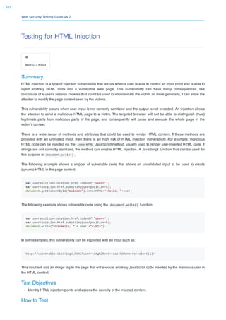Web Security Testing Guide v4.2
383
Testing for HTML Injection
ID
WSTG-CLNT-03
Summary
HTML injection is a type of injection vulnerability that occurs when a user is able to control an input point and is able to
inject arbitrary HTML code into a vulnerable web page. This vulnerability can have many consequences, like
disclosure of a user’s session cookies that could be used to impersonate the victim, or, more generally, it can allow the
attacker to modify the page content seen by the victims.
This vulnerability occurs when user input is not correctly sanitized and the output is not encoded. An injection allows
the attacker to send a malicious HTML page to a victim. The targeted browser will not be able to distinguish (trust)
legitimate parts from malicious parts of the page, and consequently will parse and execute the whole page in the
victim’s context.
There is a wide range of methods and attributes that could be used to render HTML content. If these methods are
provided with an untrusted input, then there is an high risk of HTML injection vulnerability. For example, malicious
HTML code can be injected via the innerHTML JavaScript method, usually used to render user-inserted HTML code. If
strings are not correctly sanitized, the method can enable HTML injection. A JavaScript function that can be used for
this purpose is document.write() .
The following example shows a snippet of vulnerable code that allows an unvalidated input to be used to create
dynamic HTML in the page context:
var userposition=location.href.indexOf("user=");
var user=location.href.substring(userposition+5);
document.getElementById("Welcome").innerHTML=" Hello, "+user;
The following example shows vulnerable code using the document.write() function:
var userposition=location.href.indexOf("user=");
var user=location.href.substring(userposition+5);
document.write("<h1>Hello, " + user +"</h1>");
In both examples, this vulnerability can be exploited with an input such as:
http://vulnerable.site/page.html?user=<img%20src='aaa'%20onerror=alert(1)>
This input will add an image tag to the page that will execute arbitrary JavaScript code inserted by the malicious user in
the HTML context.
Test Objectives
Identify HTML injection points and assess the severity of the injected content.
How to Test
 