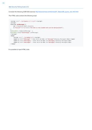 Web Security Testing Guide v4.2
384
Consider the following DOM XSS exercise http://www.domxss.com/domxss/01_Basics/06_jquery_old_html.html
The HTML code contains the following script:
<script src="../js/jquery-1.7.1.js"></script>
<script>
function setMessage(){
var t=location.hash.slice(1);
$("div[id="+t+"]")text("the-dom-is-now-loaded-and-can-be-manipulated");
}
$(document).ready(setMessage );
$(window).bind("hashchange",setMessage)
</script>
<body>
<script src="../js/embed.js"></script>
<span><a href="#message" > Show Here</a><div id="message">Showing Message1</div></span>
<span><a href="#message1" > Show Here</a><div id="message1">Showing Message2</div>
<span><a href="#message2" > Show Here</a><div id="message2">Showing Message3</div>
</body>
It is possible to inject HTML code.
 