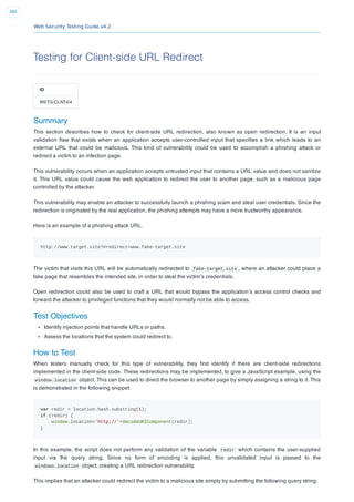 Web Security Testing Guide v4.2
385
Testing for Client-side URL Redirect
ID
WSTG-CLNT-04
Summary
This section describes how to check for client-side URL redirection, also known as open redirection. It is an input
validation ﬂaw that exists when an application accepts user-controlled input that speciﬁes a link which leads to an
external URL that could be malicious. This kind of vulnerability could be used to accomplish a phishing attack or
redirect a victim to an infection page.
This vulnerability occurs when an application accepts untrusted input that contains a URL value and does not sanitize
it. This URL value could cause the web application to redirect the user to another page, such as a malicious page
controlled by the attacker.
This vulnerability may enable an attacker to successfully launch a phishing scam and steal user credentials. Since the
redirection is originated by the real application, the phishing attempts may have a more trustworthy appearance.
Here is an example of a phishing attack URL.
http://www.target.site?#redirect=www.fake-target.site
The victim that visits this URL will be automatically redirected to fake-target.site , where an attacker could place a
fake page that resembles the intended site, in order to steal the victim’s credentials.
Open redirection could also be used to craft a URL that would bypass the application’s access control checks and
forward the attacker to privileged functions that they would normally not be able to access.
Test Objectives
Identify injection points that handle URLs or paths.
Assess the locations that the system could redirect to.
How to Test
When testers manually check for this type of vulnerability, they ﬁrst identify if there are client-side redirections
implemented in the client-side code. These redirections may be implemented, to give a JavaScript example, using the
window.location object. This can be used to direct the browser to another page by simply assigning a string to it. This
is demonstrated in the following snippet:
var redir = location.hash.substring(1);
if (redir) {
window.location='http://'+decodeURIComponent(redir);
}
In this example, the script does not perform any validation of the variable redir which contains the user-supplied
input via the query string. Since no form of encoding is applied, this unvalidated input is passed to the
windows.location object, creating a URL redirection vulnerability.
This implies that an attacker could redirect the victim to a malicious site simply by submitting the following query string:
 