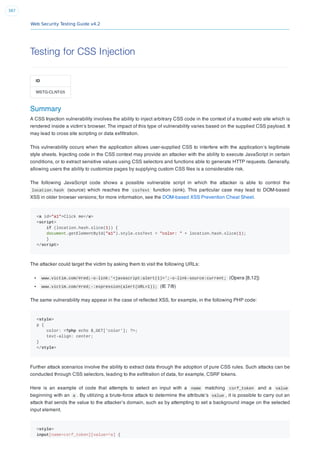 Web Security Testing Guide v4.2
387
Testing for CSS Injection
ID
WSTG-CLNT-05
Summary
A CSS Injection vulnerability involves the ability to inject arbitrary CSS code in the context of a trusted web site which is
rendered inside a victim’s browser. The impact of this type of vulnerability varies based on the supplied CSS payload. It
may lead to cross site scripting or data exﬁltration.
This vulnerability occurs when the application allows user-supplied CSS to interfere with the application’s legitimate
style sheets. Injecting code in the CSS context may provide an attacker with the ability to execute JavaScript in certain
conditions, or to extract sensitive values using CSS selectors and functions able to generate HTTP requests. Generally,
allowing users the ability to customize pages by supplying custom CSS ﬁles is a considerable risk.
The following JavaScript code shows a possible vulnerable script in which the attacker is able to control the
location.hash (source) which reaches the cssText function (sink). This particular case may lead to DOM-based
XSS in older browser versions; for more information, see the DOM-based XSS Prevention Cheat Sheet.
<a id="a1">Click me</a>
<script>
if (location.hash.slice(1)) {
document.getElementById("a1").style.cssText = "color: " + location.hash.slice(1);
}
</script>
The attacker could target the victim by asking them to visit the following URLs:
www.victim.com/#red;-o-link:'<javascript:alert(1)>';-o-link-source:current; (Opera [8,12])
www.victim.com/#red;-:expression(alert(URL=1)); (IE 7/8)
The same vulnerability may appear in the case of reﬂected XSS, for example, in the following PHP code:
<style>
p {
color: <?php echo $_GET['color']; ?>;
text-align: center;
}
</style>
Further attack scenarios involve the ability to extract data through the adoption of pure CSS rules. Such attacks can be
conducted through CSS selectors, leading to the exﬁltration of data, for example, CSRF tokens.
Here is an example of code that attempts to select an input with a name matching csrf_token and a value
beginning with an a . By utilizing a brute-force attack to determine the attribute’s value , it is possible to carry out an
attack that sends the value to the attacker’s domain, such as by attempting to set a background image on the selected
input element.
<style>
input[name=csrf_token][value=^a] {
 