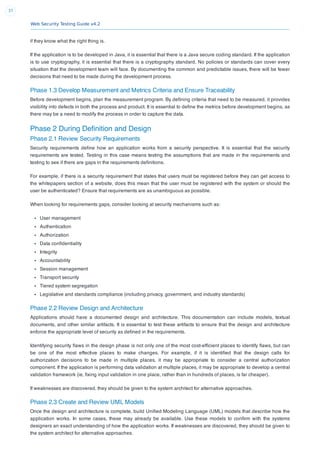 Web Security Testing Guide v4.2
37
if they know what the right thing is.
If the application is to be developed in Java, it is essential that there is a Java secure coding standard. If the application
is to use cryptography, it is essential that there is a cryptography standard. No policies or standards can cover every
situation that the development team will face. By documenting the common and predictable issues, there will be fewer
decisions that need to be made during the development process.
Phase 1.3 Develop Measurement and Metrics Criteria and Ensure Traceability
Before development begins, plan the measurement program. By deﬁning criteria that need to be measured, it provides
visibility into defects in both the process and product. It is essential to deﬁne the metrics before development begins, as
there may be a need to modify the process in order to capture the data.
Phase 2 During Deﬁnition and Design
Phase 2.1 Review Security Requirements
Security requirements deﬁne how an application works from a security perspective. It is essential that the security
requirements are tested. Testing in this case means testing the assumptions that are made in the requirements and
testing to see if there are gaps in the requirements deﬁnitions.
For example, if there is a security requirement that states that users must be registered before they can get access to
the whitepapers section of a website, does this mean that the user must be registered with the system or should the
user be authenticated? Ensure that requirements are as unambiguous as possible.
When looking for requirements gaps, consider looking at security mechanisms such as:
User management
Authentication
Authorization
Data conﬁdentiality
Integrity
Accountability
Session management
Transport security
Tiered system segregation
Legislative and standards compliance (including privacy, government, and industry standards)
Phase 2.2 Review Design and Architecture
Applications should have a documented design and architecture. This documentation can include models, textual
documents, and other similar artifacts. It is essential to test these artifacts to ensure that the design and architecture
enforce the appropriate level of security as deﬁned in the requirements.
Identifying security ﬂaws in the design phase is not only one of the most cost-efﬁcient places to identify ﬂaws, but can
be one of the most effective places to make changes. For example, if it is identiﬁed that the design calls for
authorization decisions to be made in multiple places, it may be appropriate to consider a central authorization
component. If the application is performing data validation at multiple places, it may be appropriate to develop a central
validation framework (ie, ﬁxing input validation in one place, rather than in hundreds of places, is far cheaper).
If weaknesses are discovered, they should be given to the system architect for alternative approaches.
Phase 2.3 Create and Review UML Models
Once the design and architecture is complete, build Uniﬁed Modeling Language (UML) models that describe how the
application works. In some cases, these may already be available. Use these models to conﬁrm with the systems
designers an exact understanding of how the application works. If weaknesses are discovered, they should be given to
the system architect for alternative approaches.
 