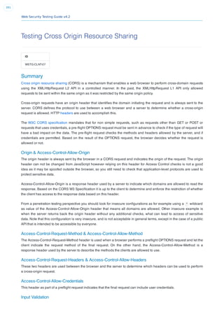 Web Security Testing Guide v4.2
391
Testing Cross Origin Resource Sharing
ID
WSTG-CLNT-07
Summary
Cross origin resource sharing (CORS) is a mechanism that enables a web browser to perform cross-domain requests
using the XMLHttpRequest L2 API in a controlled manner. In the past, the XMLHttpRequest L1 API only allowed
requests to be sent within the same origin as it was restricted by the same origin policy.
Cross-origin requests have an origin header that identiﬁes the domain initiating the request and is always sent to the
server. CORS deﬁnes the protocol to use between a web browser and a server to determine whether a cross-origin
request is allowed. HTTP headers are used to accomplish this.
The W3C CORS speciﬁcation mandates that for non simple requests, such as requests other than GET or POST or
requests that uses credentials, a pre-ﬂight OPTIONS request must be sent in advance to check if the type of request will
have a bad impact on the data. The pre-ﬂight request checks the methods and headers allowed by the server, and if
credentials are permitted. Based on the result of the OPTIONS request, the browser decides whether the request is
allowed or not.
Origin & Access-Control-Allow-Origin
The origin header is always sent by the browser in a CORS request and indicates the origin of the request. The origin
header can not be changed from JavaScript however relying on this header for Access Control checks is not a good
idea as it may be spoofed outside the browser, so you still need to check that application-level protocols are used to
protect sensitive data.
Access-Control-Allow-Origin is a response header used by a server to indicate which domains are allowed to read the
response. Based on the CORS W3 Speciﬁcation it is up to the client to determine and enforce the restriction of whether
the client has access to the response data based on this header.
From a penetration testing perspective you should look for insecure conﬁgurations as for example using a * wildcard
as value of the Access-Control-Allow-Origin header that means all domains are allowed. Other insecure example is
when the server returns back the origin header without any additional checks, what can lead to access of sensitive
data. Note that this conﬁguration is very insecure, and is not acceptable in general terms, except in the case of a public
API that is intended to be accessible by everyone.
Access-Control-Request-Method & Access-Control-Allow-Method
The Access-Control-Request-Method header is used when a browser performs a preﬂight OPTIONS request and let the
client indicate the request method of the ﬁnal request. On the other hand, the Access-Control-Allow-Method is a
response header used by the server to describe the methods the clients are allowed to use.
Access-Control-Request-Headers & Access-Control-Allow-Headers
These two headers are used between the browser and the server to determine which headers can be used to perform
a cross-origin request.
Access-Control-Allow-Credentials
This header as part of a preﬂight request indicates that the ﬁnal request can include user credentials.
Input Validation
 