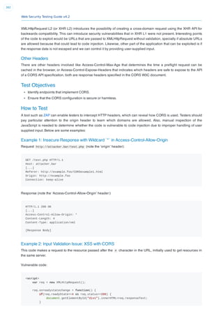 Web Security Testing Guide v4.2
392
XMLHttpRequest L2 (or XHR L2) introduces the possibility of creating a cross-domain request using the XHR API for
backwards compatibility. This can introduce security vulnerabilities that in XHR L1 were not present. Interesting points
of the code to exploit would be URLs that are passed to XMLHttpRequest without validation, specially if absolute URLs
are allowed because that could lead to code injection. Likewise, other part of the application that can be exploited is if
the response data is not escaped and we can control it by providing user-supplied input.
Other Headers
There are other headers involved like Access-Control-Max-Age that determines the time a preﬂight request can be
cached in the browser, or Access-Control-Expose-Headers that indicates which headers are safe to expose to the API
of a CORS API speciﬁcation, both are response headers speciﬁed in the CORS W3C document.
Test Objectives
Identify endpoints that implement CORS.
Ensure that the CORS conﬁguration is secure or harmless.
How to Test
A tool such as ZAP can enable testers to intercept HTTP headers, which can reveal how CORS is used. Testers should
pay particular attention to the origin header to learn which domains are allowed. Also, manual inspection of the
JavaScript is needed to determine whether the code is vulnerable to code injection due to improper handling of user
supplied input. Below are some examples:
Example 1: Insecure Response with Wildcard `*` in Access-Control-Allow-Origin
Request http://attacker.bar/test.php (note the ‘origin’ header):
GET /test.php HTTP/1.1
Host: attacker.bar
[...]
Referer: http://example.foo/CORSexample1.html
Origin: http://example.foo
Connection: keep-alive
Response (note the ‘Access-Control-Allow-Origin’ header:)
HTTP/1.1 200 OK
[...]
Access-Control-Allow-Origin: *
Content-Length: 4
Content-Type: application/xml
[Response Body]
Example 2: Input Validation Issue: XSS with CORS
This code makes a request to the resource passed after the # character in the URL, initially used to get resources in
the same server.
Vulnerable code:
<script>
var req = new XMLHttpRequest();
req.onreadystatechange = function() {
if(req.readyState==4 && req.status==200) {
document.getElementById("div1").innerHTML=req.responseText;
}
 
