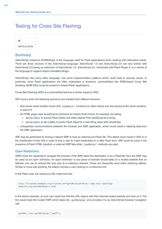 Web Security Testing Guide v4.2
394
Testing for Cross Site Flashing
ID
WSTG-CLNT-08
Summary
ActionScript, based on ECMAScript, is the language used by Flash applications when dealing with interactive needs.
There are three versions of the ActionScript language. ActionScript 1.0 and ActionScript 2.0 are very similar with
ActionScript 2.0 being an extension of ActionScript 1.0. ActionScript 3.0, introduced with Flash Player 9, is a rewrite of
the language to support object orientated design.
ActionScript, like every other language, has some implementation patterns which could lead to security issues. In
particular, since Flash applications are often embedded in browsers, vulnerabilities like DOM-based Cross Site
Scripting (DOM XSS) could be present in ﬂawed Flash applications.
Cross-Site Flashing (XSF) is a vulnerability that has a similar impact to XSS.
XSF occurs when the following scenarios are initiated from different domains:
One movie loads another movie with loadMovie* functions (or other hacks) and has access to the same sandbox,
or part of it.
An HTML page uses JavaScript to command an Adobe Flash movie, for example, by calling:
GetVariable to access Flash public and static objects from JavaScript as a string.
SetVariable to set a static or public Flash object to a new string value with JavaScript.
Unexpected communications between the browser and SWF application, which could result in stealing data from
the SWF application.
XSF may be performed by forcing a ﬂawed SWF to load an external evil Flash ﬁle. This attack could result in XSS or in
the modiﬁcation of the GUI in order to fool a user to insert credentials on a fake Flash form. XSF could be used in the
presence of Flash HTML Injection or external SWF ﬁles when loadMovie* methods are used.
Open Redirectors
SWFs have the capability to navigate the browser. If the SWF takes the destination in as a FlashVar, then the SWF may
be used as an open redirector. An open redirector is any piece of website functionality on a trusted website that an
attacker can use to redirect the end user to a malicious website. These are frequently used within phishing attacks.
Similar to cross-site scripting, the attack involves a user clicking on a malicious link.
In the Flash case, the malicious URL might look like:
http://trusted.example.org/trusted.swf?getURLValue=http://www.evil-spoofing-
website.org/phishEndUsers.html
In the above example, an end user might see that the URL begins with their favorite trusted website and click on it. The
link would load the trusted SWF which takes the getURLValue and provides it to an ActionScript browser navigation
call:
getURL(_root.getURLValue,"_self");
 