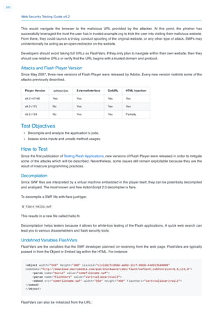 Web Security Testing Guide v4.2
395
This would navigate the browser to the malicious URL provided by the attacker. At this point, the phisher has
successfully leveraged the trust the user has in trusted.example.org to trick the user into visiting their malicious website.
From there, they could launch a 0-day, conduct spooﬁng of the original website, or any other type of attack. SWFs may
unintentionally be acting as an open-redirector on the website.
Developers should avoid taking full URLs as FlashVars. If they only plan to navigate within their own website, then they
should use relative URLs or verify that the URL begins with a trusted domain and protocol.
Attacks and Flash Player Version
Since May 2007, three new versions of Flash Player were released by Adobe. Every new version restricts some of the
attacks previously described.
Player Version asfunction ExternalInterface GetURL HTML Injection
v9.0 r47/48 Yes Yes Yes Yes
v9.0 r115 No Yes Yes Yes
v9.0 r124 No Yes Yes Partially
Test Objectives
Decompile and analyze the application’s code.
Assess sinks inputs and unsafe method usages.
How to Test
Since the ﬁrst publication of Testing Flash Applications, new versions of Flash Player were released in order to mitigate
some of the attacks which will be described. Nevertheless, some issues still remain exploitable because they are the
result of insecure programming practices.
Decompilation
Since SWF ﬁles are interpreted by a virtual machine embedded in the player itself, they can be potentially decompiled
and analyzed. The most known and free ActionScript 2.0 decompiler is ﬂare.
To decompile a SWF ﬁle with ﬂare just type:
$ flare hello.swf
This results in a new ﬁle called hello.ﬂr.
Decompilation helps testers because it allows for white-box testing of the Flash applications. A quick web search can
lead you to various disassmeblers and ﬂash security tools.
Undeﬁned Variables FlashVars
FlashVars are the variables that the SWF developer planned on receiving from the web page. FlashVars are typically
passed in from the Object or Embed tag within the HTML. For instance:
<object width="550" height="400" classid="clsidd27cdb6e-ae6d-11cf-96b8-444553540000"
codebase="http://download.macromedia.com/pub/shockwave/cabs/flash/swflash.cab#version=9,0,124,0">
<param name="movie" value="somefilename.swf">
<param name="FlashVars" value="var1=val1&var2=val2">
<embed src="somefilename.swf" width="550" height="400" FlashVars="var1=val1&var2=val2">
</embed>
</object>
FlashVars can also be initialized from the URL:
 