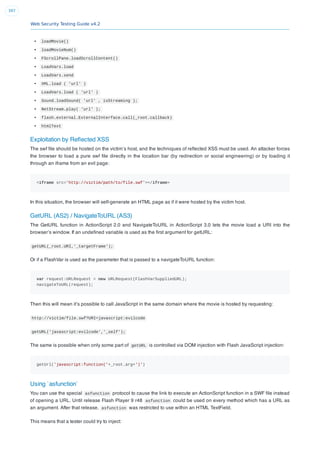 Web Security Testing Guide v4.2
397
loadMovie()
loadMovieNum()
FScrollPane.loadScrollContent()
LoadVars.load
LoadVars.send
XML.load ( 'url' )
LoadVars.load ( 'url' )
Sound.loadSound( 'url' , isStreaming );
NetStream.play( 'url' );
flash.external.ExternalInterface.call(_root.callback)
htmlText
Exploitation by Reﬂected XSS
The swf ﬁle should be hosted on the victim’s host, and the techniques of reﬂected XSS must be used. An attacker forces
the browser to load a pure swf ﬁle directly in the location bar (by redirection or social engineering) or by loading it
through an iframe from an evil page:
<iframe src='http://victim/path/to/file.swf'></iframe>
In this situation, the browser will self-generate an HTML page as if it were hosted by the victim host.
GetURL (AS2) / NavigateToURL (AS3)
The GetURL function in ActionScript 2.0 and NavigateToURL in ActionScript 3.0 lets the movie load a URI into the
browser’s window. If an undeﬁned variable is used as the ﬁrst argument for getURL:
getURL(_root.URI,'_targetFrame');
Or if a FlashVar is used as the parameter that is passed to a navigateToURL function:
var request:URLRequest = new URLRequest(FlashVarSuppliedURL);
navigateToURL(request);
Then this will mean it’s possible to call JavaScript in the same domain where the movie is hosted by requesting:
http://victim/file.swf?URI=javascript:evilcode
getURL('javascript:evilcode','_self');
The same is possible when only some part of getURL is controlled via DOM injection with Flash JavaScript injection:
getUrl('javascript:function('+_root.arg+')')
Using `asfunction`
You can use the special asfunction protocol to cause the link to execute an ActionScript function in a SWF ﬁle instead
of opening a URL. Until release Flash Player 9 r48 asfunction could be used on every method which has a URL as
an argument. After that release, asfunction was restricted to use within an HTML TextField.
This means that a tester could try to inject:
 