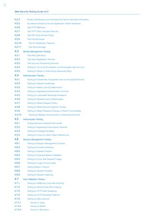 Web Security Testing Guide v4.2
2
4.2.4 Review Old Backup and Unreferenced Files for Sensitive Information
4.2.5 Enumerate Infrastructure and Application Admin Interfaces
4.2.6 Test HTTP Methods
4.2.7 Test HTTP Strict Transport Security
4.2.8 Test RIA Cross Domain Policy
4.2.9 Test File Permission
4.2.10 Test for Subdomain Takeover
4.2.11 Test Cloud Storage
4.3 Identity Management Testing
4.3.1 Test Role Definitions
4.3.2 Test User Registration Process
4.3.3 Test Account Provisioning Process
4.3.4 Testing for Account Enumeration and Guessable User Account
4.3.5 Testing for Weak or Unenforced Username Policy
4.4 Authentication Testing
4.4.1 Testing for Credentials Transported over an Encrypted Channel
4.4.2 Testing for Default Credentials
4.4.3 Testing for Weak Lock Out Mechanism
4.4.4 Testing for Bypassing Authentication Schema
4.4.5 Testing for Vulnerable Remember Password
4.4.6 Testing for Browser Cache Weaknesses
4.4.7 Testing for Weak Password Policy
4.4.8 Testing for Weak Security Question Answer
4.4.9 Testing for Weak Password Change or Reset Functionalities
4.4.10 Testing for Weaker Authentication in Alternative Channel
4.5 Authorization Testing
4.5.1 Testing Directory Traversal File Include
4.5.2 Testing for Bypassing Authorization Schema
4.5.3 Testing for Privilege Escalation
4.5.4 Testing for Insecure Direct Object References
4.6 Session Management Testing
4.6.1 Testing for Session Management Schema
4.6.2 Testing for Cookies Attributes
4.6.3 Testing for Session Fixation
4.6.4 Testing for Exposed Session Variables
4.6.5 Testing for Cross Site Request Forgery
4.6.6 Testing for Logout Functionality
4.6.7 Testing Session Timeout
4.6.8 Testing for Session Puzzling
4.6.9 Testing for Session Hijacking
4.7 Input Validation Testing
4.7.1 Testing for Reflected Cross Site Scripting
4.7.2 Testing for Stored Cross Site Scripting
4.7.3 Testing for HTTP Verb Tampering
4.7.4 Testing for HTTP Parameter Pollution
4.7.5 Testing for SQL Injection
4.7.5.1 Testing for Oracle
4.7.5.2 Testing for MySQL
4.7.5.3 Testing for SQL Server
 