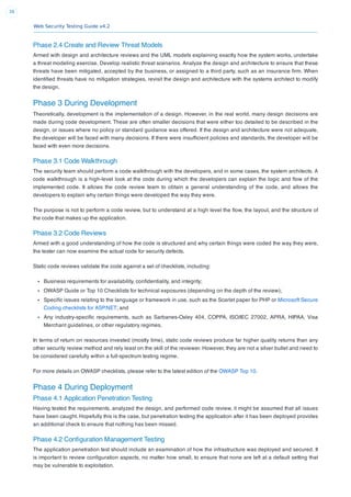 Web Security Testing Guide v4.2
38
Phase 2.4 Create and Review Threat Models
Armed with design and architecture reviews and the UML models explaining exactly how the system works, undertake
a threat modeling exercise. Develop realistic threat scenarios. Analyze the design and architecture to ensure that these
threats have been mitigated, accepted by the business, or assigned to a third party, such as an insurance ﬁrm. When
identiﬁed threats have no mitigation strategies, revisit the design and architecture with the systems architect to modify
the design.
Phase 3 During Development
Theoretically, development is the implementation of a design. However, in the real world, many design decisions are
made during code development. These are often smaller decisions that were either too detailed to be described in the
design, or issues where no policy or standard guidance was offered. If the design and architecture were not adequate,
the developer will be faced with many decisions. If there were insufﬁcient policies and standards, the developer will be
faced with even more decisions.
Phase 3.1 Code Walkthrough
The security team should perform a code walkthrough with the developers, and in some cases, the system architects. A
code walkthrough is a high-level look at the code during which the developers can explain the logic and ﬂow of the
implemented code. It allows the code review team to obtain a general understanding of the code, and allows the
developers to explain why certain things were developed the way they were.
The purpose is not to perform a code review, but to understand at a high level the ﬂow, the layout, and the structure of
the code that makes up the application.
Phase 3.2 Code Reviews
Armed with a good understanding of how the code is structured and why certain things were coded the way they were,
the tester can now examine the actual code for security defects.
Static code reviews validate the code against a set of checklists, including:
Business requirements for availability, conﬁdentiality, and integrity;
OWASP Guide or Top 10 Checklists for technical exposures (depending on the depth of the review);
Speciﬁc issues relating to the language or framework in use, such as the Scarlet paper for PHP or Microsoft Secure
Coding checklists for ASP.NET; and
Any industry-speciﬁc requirements, such as Sarbanes-Oxley 404, COPPA, ISO/IEC 27002, APRA, HIPAA, Visa
Merchant guidelines, or other regulatory regimes.
In terms of return on resources invested (mostly time), static code reviews produce far higher quality returns than any
other security review method and rely least on the skill of the reviewer. However, they are not a silver bullet and need to
be considered carefully within a full-spectrum testing regime.
For more details on OWASP checklists, please refer to the latest edition of the OWASP Top 10.
Phase 4 During Deployment
Phase 4.1 Application Penetration Testing
Having tested the requirements, analyzed the design, and performed code review, it might be assumed that all issues
have been caught. Hopefully this is the case, but penetration testing the application after it has been deployed provides
an additional check to ensure that nothing has been missed.
Phase 4.2 Conﬁguration Management Testing
The application penetration test should include an examination of how the infrastructure was deployed and secured. It
is important to review conﬁguration aspects, no matter how small, to ensure that none are left at a default setting that
may be vulnerable to exploitation.
 