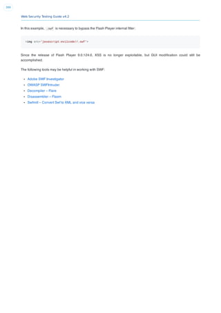 Web Security Testing Guide v4.2
399
In this example, .swf is necessary to bypass the Flash Player internal ﬁlter:
<img src='javascript:evilcode//.swf'>
Since the release of Flash Player 9.0.124.0, XSS is no longer exploitable, but GUI modiﬁcation could still be
accomplished.
The following tools may be helpful in working with SWF:
Adobe SWF Investigator
OWASP SWFIntruder
Decompiler – Flare
Disassembler – Flasm
Swfmill – Convert Swf to XML and vice versa
 