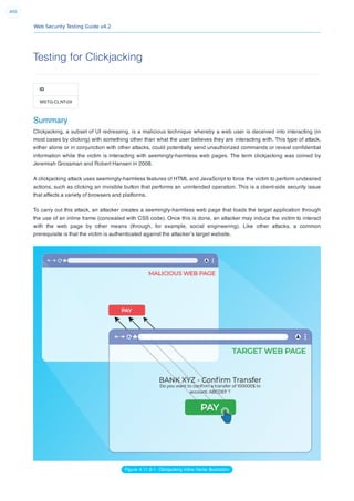 Web Security Testing Guide v4.2
400
Testing for Clickjacking
ID
WSTG-CLNT-09
Summary
Clickjacking, a subset of UI redressing, is a malicious technique whereby a web user is deceived into interacting (in
most cases by clicking) with something other than what the user believes they are interacting with. This type of attack,
either alone or in conjunction with other attacks, could potentially send unauthorized commands or reveal conﬁdential
information while the victim is interacting with seemingly-harmless web pages. The term clickjacking was coined by
Jeremiah Grossman and Robert Hansen in 2008.
A clickjacking attack uses seemingly-harmless features of HTML and JavaScript to force the victim to perform undesired
actions, such as clicking an invisible button that performs an unintended operation. This is a client-side security issue
that affects a variety of browsers and platforms.
To carry out this attack, an attacker creates a seemingly-harmless web page that loads the target application through
the use of an inline frame (concealed with CSS code). Once this is done, an attacker may induce the victim to interact
with the web page by other means (through, for example, social engineering). Like other attacks, a common
prerequisite is that the victim is authenticated against the attacker’s target website.
Figure 4.11.9-1: Clickjacking inline frame illustration
 