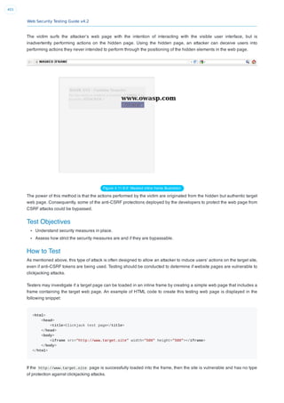 Web Security Testing Guide v4.2
401
The victim surfs the attacker’s web page with the intention of interacting with the visible user interface, but is
inadvertently performing actions on the hidden page. Using the hidden page, an attacker can deceive users into
performing actions they never intended to perform through the positioning of the hidden elements in the web page.
Figure 4.11.9-2: Masked inline frame illustration
The power of this method is that the actions performed by the victim are originated from the hidden but authentic target
web page. Consequently, some of the anti-CSRF protections deployed by the developers to protect the web page from
CSRF attacks could be bypassed.
Test Objectives
Understand security measures in place.
Assess how strict the security measures are and if they are bypassable.
How to Test
As mentioned above, this type of attack is often designed to allow an attacker to induce users’ actions on the target site,
even if anti-CSRF tokens are being used. Testing should be conducted to determine if website pages are vulnerable to
clickjacking attacks.
Testers may investigate if a target page can be loaded in an inline frame by creating a simple web page that includes a
frame containing the target web page. An example of HTML code to create this testing web page is displayed in the
following snippet:
<html>
<head>
<title>Clickjack test page</title>
</head>
<body>
<iframe src="http://www.target.site" width="500" height="500"></iframe>
</body>
</html>
If the http://www.target.site page is successfully loaded into the frame, then the site is vulnerable and has no type
of protection against clickjacking attacks.
 