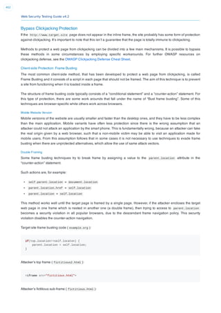 Web Security Testing Guide v4.2
402
Bypass Clickjacking Protection
If the http://www.target.site page does not appear in the inline frame, the site probably has some form of protection
against clickjacking. It’s important to note that this isn’t a guarantee that the page is totally immune to clickjacking.
Methods to protect a web page from clickjacking can be divided into a few main mechanisms. It is possible to bypass
these methods in some circumstances by employing speciﬁc workarounds. For further OWASP resources on
clickjacking defense, see the OWASP Clickjacking Defense Cheat Sheet.
Client-side Protection: Frame Busting
The most common client-side method, that has been developed to protect a web page from clickjacking, is called
Frame Busting and it consists of a script in each page that should not be framed. The aim of this technique is to prevent
a site from functioning when it is loaded inside a frame.
The structure of frame busting code typically consists of a “conditional statement” and a “counter-action” statement. For
this type of protection, there are some work arounds that fall under the name of “Bust frame busting”. Some of this
techniques are browser-speciﬁc while others work across browsers.
Mobile Website Version
Mobile versions of the website are usually smaller and faster than the desktop ones, and they have to be less complex
than the main application. Mobile variants have often less protection since there is the wrong assumption that an
attacker could not attack an application by the smart phone. This is fundamentally wrong, because an attacker can fake
the real origin given by a web browser, such that a non-mobile victim may be able to visit an application made for
mobile users. From this assumption follows that in some cases it is not necessary to use techniques to evade frame
busting when there are unprotected alternatives, which allow the use of same attack vectors.
Double Framing
Some frame busting techniques try to break frame by assigning a value to the parent.location attribute in the
“counter-action” statement.
Such actions are, for example:
self.parent.location = document.location
parent.location.href = self.location
parent.location = self.location
This method works well until the target page is framed by a single page. However, if the attacker encloses the target
web page in one frame which is nested in another one (a double frame), then trying to access to parent.location
becomes a security violation in all popular browsers, due to the descendant frame navigation policy. This security
violation disables the counter-action navigation.
Target site frame busting code ( example.org ):
if(top.location!=self.locaton) {
parent.location = self.location;
}
Attacker’s top frame ( fictitious2.html ):
<iframe src="fictitious.html">
Attacker’s ﬁctitious sub-frame ( fictitious.html ):
 