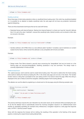 Web Security Testing Guide v4.2
403
<iframe src="http://example.org">
Disabling JavaScript
Since these type of client-side protections relies on JavaScript frame busting code, if the victim has JavaScript disabled
or it is possible for an attacker to disable JavaScript code, the web page will not have any protection mechanism
against clickjacking.
There are three deactivation techniques that can be used with frames:
Restricted frames with Internet Explorer: Starting from Internet Explorer 6, a frame can have the “security” attribute
that, if it is set to the value “restricted”, ensures that JavaScript code, ActiveX controls, and re-directs to other sites
do not work in the frame.
Example:
<iframe src="http://example.org" security="restricted"></iframe>
Sandbox attribute: with HTML5 there is a new attribute called “sandbox”. It enables a set of restrictions on content
loaded into the iframe. At this moment this attribute is only compatible with Chrome and Safari.
Example:
<iframe src="http://example.org" sandbox></iframe>
Design mode: Paul Stone showed a security issue concerning the “designMode” that can be turned on in the
framing page (via document.designMode), disabling JavaScript in top and sub-frame. The design mode is
currently implemented in Firefox and IE8.
OnBeforeUnload Event
The onBeforeUnload event could be used to evade frame busting code. This event is called when the frame busting
code wants to destroy the iframe by loading the URL in the whole web page and not only in the iframe. The handler
function returns a string that is prompted to the user asking conﬁrm if he wants to leave the page. When this string is
displayed to the user is likely to cancel the navigation, defeating target’s frame busting attempt.
The attacker can use this attack by registering an unload event on the top page using the following example code:
<h1>www.fictitious.site</h1>
<script>
window.onbeforeunload = function()
{
return " Do you want to leave fictitious.site?";
}
</script>
<iframe src="http://example.org">
The previous technique requires the user interaction but, the same result, can be achieved without prompting the user.
To do this the attacker have to automatically cancel the incoming navigation request in an onBeforeUnload event
handler by repeatedly submitting (for example every millisecond) a navigation request to a web page that responds
with a “HTTP/1.1 204 No Content” header.
Since with this response the browser will do nothing, the resulting of this operation is the ﬂushing of the request
pipeline, rendering the original frame busting attempt futile.
 