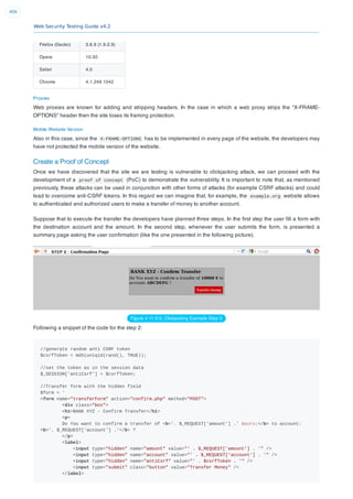 Web Security Testing Guide v4.2
406
Firefox (Gecko) 3.6.9 (1.9.2.9)
Opera 10.50
Safari 4.0
Chrome 4.1.249.1042
Proxies
Web proxies are known for adding and stripping headers. In the case in which a web proxy strips the “X-FRAME-
OPTIONS” header then the site loses its framing protection.
Mobile Website Version
Also in this case, since the X-FRAME-OPTIONS has to be implemented in every page of the website, the developers may
have not protected the mobile version of the website.
Create a Proof of Concept
Once we have discovered that the site we are testing is vulnerable to clickjacking attack, we can proceed with the
development of a proof of concept (PoC) to demonstrate the vulnerability. It is important to note that, as mentioned
previously, these attacks can be used in conjunction with other forms of attacks (for example CSRF attacks) and could
lead to overcome anti-CSRF tokens. In this regard we can imagine that, for example, the example.org website allows
to authenticated and authorized users to make a transfer of money to another account.
Suppose that to execute the transfer the developers have planned three steps. In the ﬁrst step the user ﬁll a form with
the destination account and the amount. In the second step, whenever the user submits the form, is presented a
summary page asking the user conﬁrmation (like the one presented in the following picture).
Figure 4.11.9-3: Clickjacking Example Step 2
Following a snippet of the code for the step 2:
//generate random anti CSRF token
$csrfToken = md5(uniqid(rand(), TRUE));
//set the token as in the session data
$_SESSION['antiCsrf'] = $csrfToken;
//Transfer form with the hidden field
$form = '
<form name="transferForm" action="confirm.php" method="POST">
<div class="box">
<h1>BANK XYZ - Confirm Transfer</h1>
<p>
Do You want to confirm a transfer of <b>'. $_REQUEST['amount'] .' &euro;</b> to account:
<b>'. $_REQUEST['account'] .'</b> ?
</p>
<label>
<input type="hidden" name="amount" value="' . $_REQUEST['amount'] . '" />
<input type="hidden" name="account" value="' . $_REQUEST['account'] . '" />
<input type="hidden" name="antiCsrf" value="' . $csrfToken . '" />
<input type="submit" class="button" value="Transfer Money" />
</label>
 