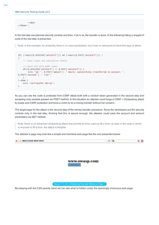 Web Security Testing Guide v4.2
407
</div>
</form>';
In the last step are planned security controls and then, if all is ok, the transfer is done. In the following listing a snippet of
code of the last step is presented:
Note: in this example, for simplicity, there is no input sanitization, but it has no relevance to block this type of attack
if( (!empty($_SESSION['antiCsrf'])) && (!empty($_POST['antiCsrf'])) )
{
// input logic and sanization checks
// check the anti-CSRF token
if(($_SESSION['antiCsrf'] == $_POST['antiCsrf']) {
echo '<p> '. $_POST['amount'] .' &euro; successfully transferred to account: '.
$_POST['account'] .' </p>';
}
} else {
echo '<p>Transfer KO</p>';
}
As you can see the code is protected from CSRF attack both with a random token generated in the second step and
accepting only variable passed via POST method. In this situation an attacker could forge a CSRF + Clickjacking attack
to evade anti-CSRF protection and force a victim to do a money transfer without her consent.
The target page for the attack is the second step of the money transfer procedure. Since the developers put the security
controls only in the last step, thinking that this is secure enough, the attacker could pass the account and amount
parameters via GET method.
Note: there is an advanced clickjacking attack that permits to force users to ﬁll a form, so also in the case in which
is required to ﬁll a form, the attack is feasible
The attacker’s page may look like a simple and harmless web page like the one presented below:
Figure 4.11.9-4: Clickjacking Example Malicious Page 1
But playing with the CSS opacity value we can see what is hidden under the seemingly innocuous web page.
 