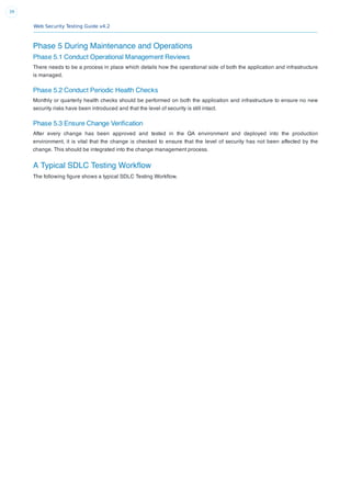 Web Security Testing Guide v4.2
39
Phase 5 During Maintenance and Operations
Phase 5.1 Conduct Operational Management Reviews
There needs to be a process in place which details how the operational side of both the application and infrastructure
is managed.
Phase 5.2 Conduct Periodic Health Checks
Monthly or quarterly health checks should be performed on both the application and infrastructure to ensure no new
security risks have been introduced and that the level of security is still intact.
Phase 5.3 Ensure Change Veriﬁcation
After every change has been approved and tested in the QA environment and deployed into the production
environment, it is vital that the change is checked to ensure that the level of security has not been affected by the
change. This should be integrated into the change management process.
A Typical SDLC Testing Workﬂow
The following ﬁgure shows a typical SDLC Testing Workﬂow.
 