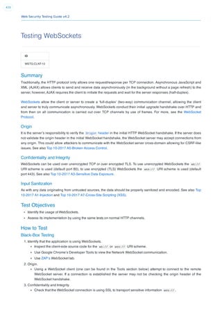 Web Security Testing Guide v4.2
410
Testing WebSockets
ID
WSTG-CLNT-10
Summary
Traditionally, the HTTP protocol only allows one request/response per TCP connection. Asynchronous JavaScript and
XML (AJAX) allows clients to send and receive data asynchronously (in the background without a page refresh) to the
server, however, AJAX requires the client to initiate the requests and wait for the server responses (half-duplex).
WebSockets allow the client or server to create a ‘full-duplex’ (two-way) communication channel, allowing the client
and server to truly communicate asynchronously. WebSockets conduct their initial upgrade handshake over HTTP and
from then on all communication is carried out over TCP channels by use of frames. For more, see the WebSocket
Protocol.
Origin
It is the server’s responsibility to verify the Origin header in the initial HTTP WebSocket handshake. If the server does
not validate the origin header in the initial WebSocket handshake, the WebSocket server may accept connections from
any origin. This could allow attackers to communicate with the WebSocket server cross-domain allowing for CSRF-like
issues. See also Top 10-2017 A5-Broken Access Control.
Conﬁdentiality and Integrity
WebSockets can be used over unencrypted TCP or over encrypted TLS. To use unencrypted WebSockets the ws://
URI scheme is used (default port 80), to use encrypted (TLS) WebSockets the wss:// URI scheme is used (default
port 443). See also Top 10-2017 A3-Sensitive Data Exposure.
Input Sanitization
As with any data originating from untrusted sources, the data should be properly sanitized and encoded. See also Top
10-2017 A1-Injection and Top 10-2017 A7-Cross-Site Scripting (XSS).
Test Objectives
Identify the usage of WebSockets.
Assess its implementation by using the same tests on normal HTTP channels.
How to Test
Black-Box Testing
1. Identify that the application is using WebSockets.
Inspect the client-side source code for the ws:// or wss:// URI scheme.
Use Google Chrome’s Developer Tools to view the Network WebSocket communication.
Use ZAP’s WebSocket tab.
2. Origin.
Using a WebSocket client (one can be found in the Tools section below) attempt to connect to the remote
WebSocket server. If a connection is established the server may not be checking the origin header of the
WebSocket handshake.
3. Conﬁdentiality and Integrity.
Check that the WebSocket connection is using SSL to transport sensitive information wss:// .
 